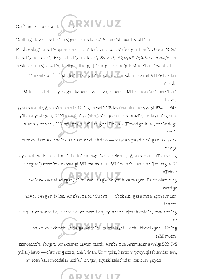 Qadimgi Yunoniston falsafnsi. Qadimgi davr falsafasining yana bir silsilasi Yunonislonga tcgishlidir. Bu davrdagi falsafiy qarashlar - - antik davr falsafasi dcb yuritiladi. Uncla Milet f al s af i y m ak t a bi , E k y f al sa f i y m a kl ab i , Su qr ot , P i f ag oi \ A f l ot ur i , A ra sf u v a boshqalarning falsafiy, labiiy -- ilmiy, ijlimoiy -- ahloqiy taMimotlari rganiladi. Yunonistonda dastlabki falsaily taTimotlar eramizdan avvalgi VII-VI asrlar rtasida  Milet shahrida yuzaga kelgan va rivojlangan. Milct maktabi vakillari Fales, Anaksimandr, Anaksimenlardir. Uning asoschisi Fales (cramizdan avvalgi 624 — 547 yillarda yashagan). U Yimon fani va falsafasining asoschisi boMib, z davrining etuk  slyosiy arbobi, j rofi, faylasufi b lgan.&#39;Fales taTimotiga k ra, tabiatdagi    turli- t um an j i s m v a ho di sa l a r da st l a bk i i b t i do — s uv da n p ay do b l ga n va ya na  su vg a aylanadi va bu moddiy birlik doimo zgarishda boMadi, Anaksimandr (Falcsning  shogirdi) eramizdan avvalgi VII asr oxiri va VI rtalarida yasiiab ijod ctgan. U  «Tabiat haqida» asarini yozgan, biroq asar bizgacha yotib kelmagan. Falcs olamning asosiga suvni q ygan b lsa, Anaksimandr dunyo - - chcksiz, gazsimon apcyrondan   iborat, issiqlik va sovuqlik, quruqlik va namlik apcyrondan ajralib chiqib, moddaning bir holatdan ikkinchi holatga tishini ta&#39;minlaydi, dcb hisoblagan. Uning  taMimotmi zamondoshi, shogirdi Anaksimen davom cttirdi. Anaksimcn (eramizdan avvalgi 588-525 yillar) havo — olamning asosi, deb bilgan. Uningcha, havoning quyuqlashishidan suv, er, tosh kabi moddalar tashkil topgan, siyraklashishidan csa otov paydo 