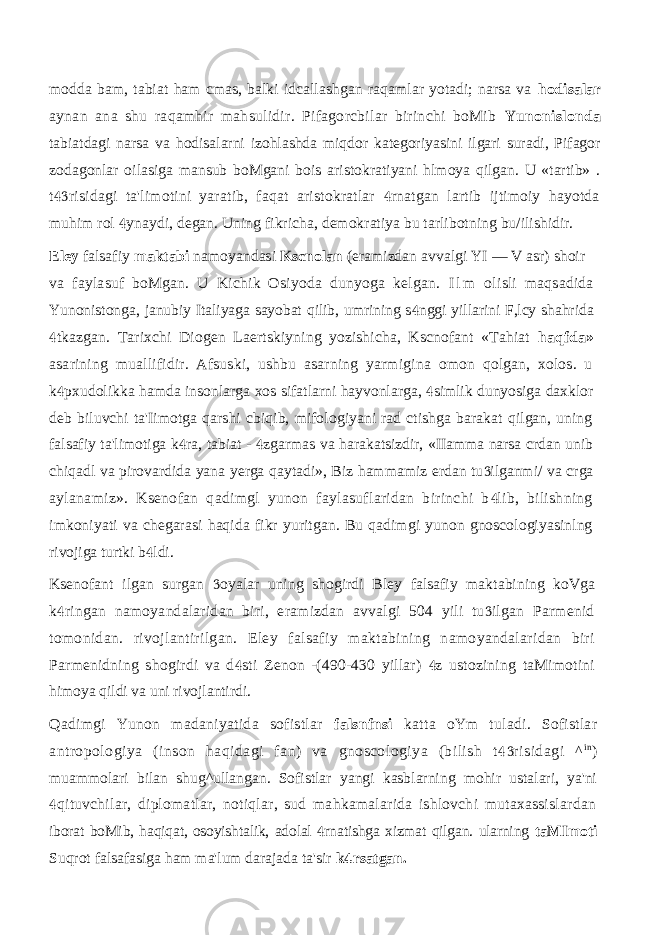 modda bam, tabiat ham cmas, balki idcallashgan raqamlar yotadi; narsa va hodisalar aynan ana shu raqamhir mahsulidir. Pifagorcbilar birinchi boMib Yunonislonda tabiatdagi narsa va hodisalarni izohlashda miqdor kategoriyasini ilgari suradi, Pifagor zodagonlar oilasiga mansub boMgani bois aristokratiyani hlmoya qilgan. U «tartib» . t risidagi ta&#39;limotini yaratib, faqat aristokratlar rnatgan lartib ijtimoiy hayotda  muhim rol ynaydi, degan. Uning fikricha, demokratiya bu tarlibotning bu/ilishidir.  Eley falsafiy maktabi namoyandasi Kscnolan (eramizdan avvalgi YI — V asr) shoir va faylasuf boMgan. U Kichik Osiyoda dunyoga kelgan. I l m olisli maqsadida Yunonistonga, janubiy Italiyaga sayobat qilib, umrining s nggi yillarini F,lcy shahrida  tkazgan. Tarixchi Diogen Laertskiyning yozishicha, Kscnofant «Tahiat  haqfda» asarining muallifidir. Afsuski, ushbu asarning yarmigina omon qolgan, xolos. u k pxudolikka hamda insonlarga xos sifatlarni hayvonlarga, simlik dunyosiga daxklor   deb biluvchi ta&#39;Iimotga qarshi cbiqib, mifologiyani rad ctishga barakat qilgan, uning falsafiy ta&#39;limotiga k ra, tabiat - zgarmas va harakatsizdir, «IIamma narsa crdan unib   chiqadl va pirovardida yana yerga qaytadi», Biz hammamiz erdan tu ilganmi/ va crga  aylanamiz». Ksenofan qadimgl yunon faylasuflaridan birinchi b lib, bilishning  imkoniyati va chegarasi haqida fikr yuritgan. Bu qadimgi yunon gnoscologiyasinlng rivojiga turtki b ldi.  Ksenofant ilgan surgan oyalar uning shogirdi Bley falsafiy maktabining koVga  k ringan namoyandalaridan biri, eramizdan avvalgi 504 yili tu ilgan Parmenid   tomonidan. rivojlantirilgan. Eley falsafiy maktabining namoyandalaridan biri Parmenidning shogirdi va d sti Zenon -(490-430 yillar) z ustozining taMimotini   himoya qildi va uni rivojlantirdi. Qadimgi Yunon madaniyatida sofistlar falsnfnsi katta oYm tuladi. Sofistlar antropologiya (inson haqidagi fan) va gnoscologiya (bilish t risidagi ^  i n ) muammolari bilan shug^ullangan. Sofistlar yangi kasblarning mohir ustalari, ya&#39;ni qituvchilar, diplomatlar, notiqlar, sud mahkamalarida ishlovchi mutaxassislardan  iborat boMib, haqiqat, osoyishtalik, adolal rnatishga xizmat qilgan. ularning  taMImoti Suqrot falsafasiga ham ma&#39;lum darajada ta&#39;sir k rsatgan.  