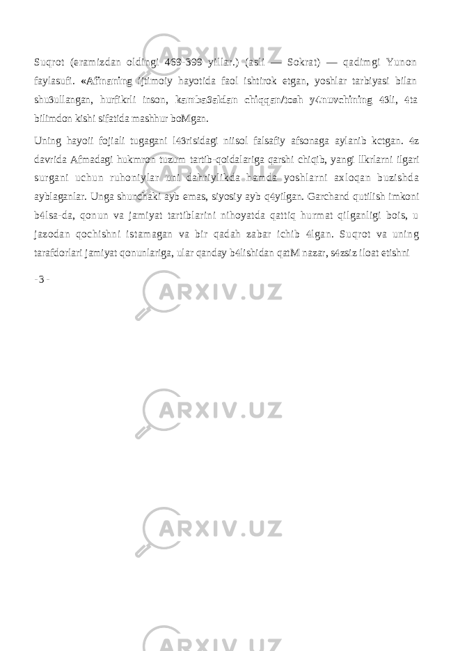 Suqrot (eramizdan oldingi 469-399 yillar.) (asli — Sokrat) — qadimgi Yunon faylasufi. «Afinaning ijtimoiy hayotida faol ishtirok etgan, yoshlar tarbiyasi bilan shu ullangan, hurfikrli inson,  kamba aldan chiqqan/tosh y nuvchining   li, ta   bilimdon kishi sifatida mashhur boMgan. Uning hayoii fojiali tugagani l risidagi niisol falsafiy afsonaga aylanib kctgan. z   davrida Afmadagi hukmron tuzum tartib-qoidalariga qarshi chiqib, yangi llkrlarni ilgari surgani uchun ruhoniylar uni dahriylikda hamda yoshlarni axloqan buzishda ayblaganlar. Unga shunchaki ayb emas, siyosiy ayb q yilgan. Garchand qutilish imkoni  b lsa-da, qonun va jamiyat tartiblarini nihoyatda qattiq hurmat qilganligi bois, u  jazodan qochishni istamagan va bir qadah zabar ichib lgan. Suqrot va uning  tarafdorlari jamiyat qonunlariga, ular qanday b lishidan qatM nazar, s zsiz iloat etishni   - 3 - 