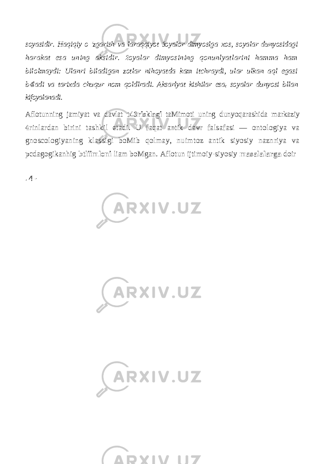 soyasidir. Haqiqiy o &#39;zgarish va laraqqiyot oyalor dimyoslga xos, soyalar dunyosidagi harakat esa uning aksidir. oyalar dimyosining qonunlyatlarini hamma ham  bilolmaydi: Ulanri biladigan zotlar nihoyatda kam itchraydi, ular ulkan aql egasi b ladi va tarixda chuqur nom qoldlradi. Aksarlyat kishilar esa  t soyalar dunyosi bllan kifoyalanadi. Aflotunning jamiyat va davlat t risklagi  taMimoti uning dunyoqarashida markaziy rinlardan birini tashkil etadi. U faqat antik davr falsafasi — ontologiya va  gnoscologiyaning klassigi boMib qolmay, nuimtoz antik siyosiy naznriya va pcdagogikanhig btliimloni liam boMgan. Aflotun ijtimoiy-siyosiy masalalarga doir . 4 - 