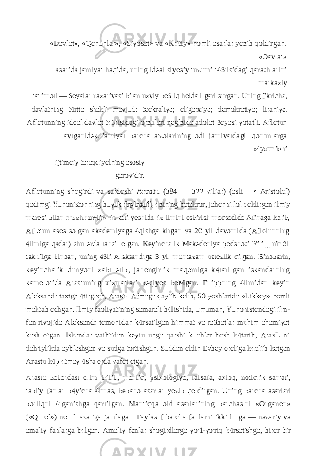 «Davlat», «Qonunlar», «Siyosat» va «Kritiy» nomli asarlar yozib qoldirgan. «Oavlat» asarida jamiyat haqida, uning ideal siyosiy tuzumi t risidagi qarashlarini markaziy ta&#39;limoti — oyalar nazariyasi bilan uzviy bo liq holda ilgari surgan. Uning fikricha,   davlatning t rtta shakli mavjud: teokraliya; oligarxiya; demokratiya; liraniya.  Aflotunning ideal davlat t risidagi orzulari neglzida adolat oyasi yotatli. Aflotun   aytganidek, jamiyat barcha a&#39;zolarining odil jamiyatdagi qonunlarga b ysunishi  ijtimoiy taraqqiyolning asosiy garovidir. Aflotunning shogirdi va safdoshi Arastu (384 — 322 yiliar) (asli —• Aristolcl) qadimgi Yunonistonning buyuk faylasufi, zining bctakror, jahonni lol qoklirgan ilmiy  merosi bilan mashhurdir. n etti yoshida z ilmini osbirish maqsadida Afinaga kclib,   Aflotun asos solgan akademiyaga qishga kirgan va 20 yil davomida (Aflolunning  limiga qadar) shu erda tahsil olgan. Keyinchalik Makedoniya podshosi  Filippnin ll  taklifiga binoan, uning li Aleksandrga 3 yil muntazam ustozlik qilgan. Binobarin,  keyinchalik dunyoni zabt etib, jahongirlik maqomiga k tarilgan iskandarning  kamolotida Arastuning xizmatlari beqiyos boMgan. Filippning limidan keyin  Aleksandr taxtga tirgach, Arastu Afmaga qaytib kelib, 50 yoshlarida «Likkcy» nomli  maktab ochgan. Ilmiy faoliyatining samarali b Iishida, umuman, Yunonistondagi ilm-  fan rivojida Aleksandr tomonidan k rsatilgan himmat va ra batlar muhim ahamiyat   kasb etgan. Iskandar vaibtidan keyiu unga qarshi kuchlar bosh k tarib, ArasLuni  dahriylikda ayblashgan va sudga tortishgan. Suddan oldin Evbey oroliga k cliib ketgan  Arastu k p tmay sha erda vafot ctgan.    Arastu zabardast olim b lib, manliq, psixologiya, falsafa, axloq, notiqlik san&#39;ati,  tabiiy fanlar b yicha lmas, bebaho asarlar yozib qoldirgan. Uning barcha asarlari   borliqni rganishga qartilgan. Mantiqqa oid asarlarining barchaslni «Organon»  («Qurol») nomli asariga jamlagan. Faylasuf barcha fanlarni ikki lurga — nazariy va amaliy fanlarga b lgan. Amaliy fanlar shogirdlarga yo&#39;1-yo&#39;riq k rsatishga, biror bir   