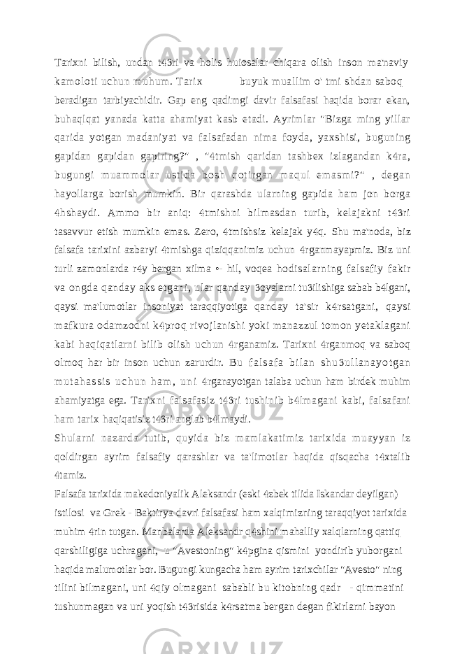 Tarixni bilish, undan t ri va holis huiosalar chiqara olish inson ma&#39;naviy ka m o l o t i u ch un m uh um . T ar i x buyuk muallim o&#39; tmi shdan saboq beradigan tarbiyachidir. Gap eng qadimgi davir falsafasi haqida borar ekan, buhaqlqat yanada katta ahamiyat kasb etadi. Ayrimlar &#34;Bizga ming yillar qarida yotgan madaniyat va falsafadan nima foyda, yaxshisi, buguning gapidan gapidan gapiring?&#34; , &#34; tmish qaridan tashbex izlagandan k ra,   b u g u n g i m u a m m o l a r u s t i d a b o s h q o t i r g a n m a q u l e m a s m i ? &#34; , d e g a n hayollarga borish mumkin. Bir qarashda ularning gapida ham jon borga hshaydi. Ammo bir aniq: tmishni bilmasdan turib, kelajakni t ri    tasavvur etish mumkin emas. Zero, tmishsiz kelajak y q.   Shu ma&#39;noda, biz falsafa tarixini azbaryi tmishga qiziqqanimiz uchun  rganmayapmiz. Biz uni  turli zamonlarda r y bergan xilma •- hil, voqea  hodisal ar ni ng falsaf iy fakir va ongda qanday aks etgani, ular qanday oyalarni tu ilishiga sabab b lgani,    qaysi ma&#39;lumotlar insoniyat taraqqiyotiga qanday ta&#39;sir k rsatgani, qaysi  mafkura odamzodni k proq rivojlanishi yoki manazzul tomon yetaklagani  kabi haqiqatlarni bilib olish uchun rganamiz. Tarixni rganmoq va saboq   olmoq har bir inson uchun zarurdir. B u f a l s a f a b i l a n s h u u l l a n a y o t g a n  m u t a h a s s i s u c h u n h a m , u n i rganayotgan talaba uchun ham birdek muhim  ahamiyatga ega. Tarixni falsafasiz t ri tushinib b lmagani kabi, falsafani   ham tarix haqiqatisiz t ri anglab b lmaydi.   Shul arni nazar da tuti b, quyi da bi z m am lakati mi z t ar ixi da m uayyan iz qoldirgan ayrim falsafiy qarashlar va ta&#39;limotlar haqida qisqacha t xtalib  tamiz.  Falsafa tarixida makedoniyalik Aleksandr (eski zbek tilida Iskandar deyilgan)  istilosi va Grek - Baktirya davri falsafasi ham xalqimizning taraqqiyot tarixida muhim rin tutgan. Manbalarda Aleksandr q shini mahalliy xalqlarning qattiq   qarshiligiga uchragani, u &#34;Avestoning&#34; k pgina qismini yondirib yuborgani  haqida malumotlar bor. Bugungi kungacha ham ayrim tarixchilar &#34;Avesto&#34; ning tilini bilmagani, uni qiy olmagani sababli bu kitobning qadr - qimmatini  tushunmagan va uni yoqish t risida k rsatma bergan degan fikirlarni bayon   