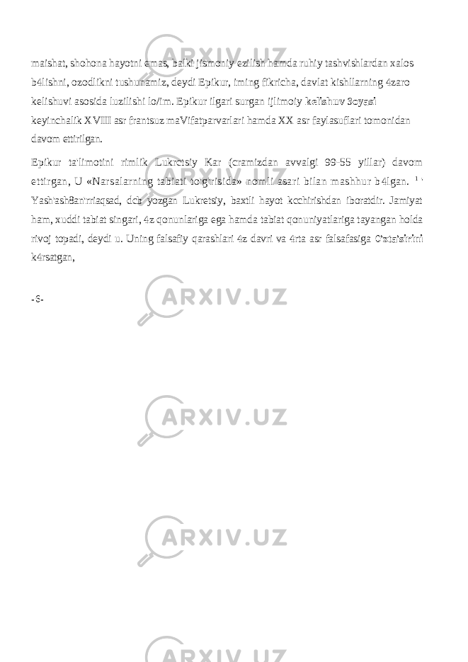 maishat, shohona hayotni emas, balki jismoniy ezilish hamda ruhiy tashvishlardan xalos b lishni, ozodlikni tushunamiz, deydi Epikur, iming fikricha, davlat kishllarning  zaro  kelishuvi asosida luzilishi lo/im. Epikur ilgari surgan ijlimoiy kelishuv oyasi  keyinchalik XVIII asr frantsuz maVifatparvarlari hamda XX asr faylasuflari tomonidan davom ettirilgan. Epikur ta&#39;limotini rimlik Lukrctsiy Kar (cramizdan avvalgi 99-55 yillar) davom ettirgan, U «Narsalarning tabiati to&#39;g&#39;risida» nomli asari bilan mashhur b lgan.  1 &#39; Yash&#39;ash8an&#39;rriaqsad, dcb yozgan Lukretsiy, baxtli hayot kcchirishdan iboratdir. Jamiyat ham, xuddi tabiat singari, z qonunlariga ega hamda tabiat qonuniyatlariga tayangan  holda rivoj topadi, deydi u. Uning falsafiy qarashlari z davri va rta asr falsafasiga   0&#39;zta&#39;sirini k rsatgan,  - 6 - 