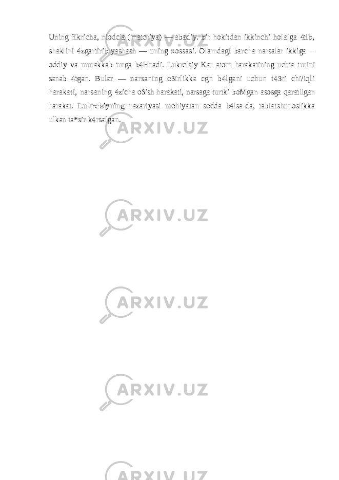 Uning fikricha, niodcla (matcriya) — abadiy. bir hokitdan ikkinchi holalga tib, shaklini zgartirib yashash — uning xossasi. Olamdagi barcha narsalar ikkiga --  oddiy va murakkab turga b Hnadi. Lukrclsiy Kar atom harakatining uchta turini  sanab tgan.  Bular — narsaning o irlikka cgn b lgani uchun t ri chi/iqli    harakati, narsaning zicha o ish harakati, narsaga turtki boMgan asosga qaratllgan   harakat. Lukrclsiyning nazariyasi mohiyatan sodda b lsa-da, tabiatshunoslikka  ulkan ta*sir k rsalgan.  