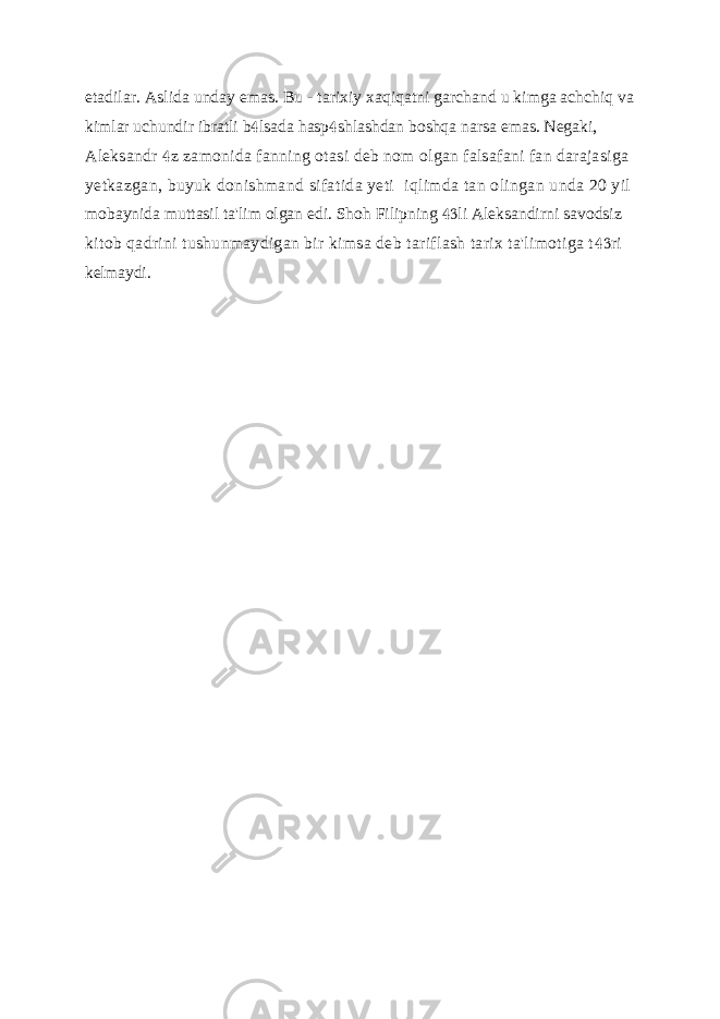 etadilar. Aslida unday emas. Bu - tarixiy xaqiqatni garchand u kimga achchiq va kimlar uchundir ibratli b lsada hasp shlashdan boshqa narsa emas. Negaki,   Aleksandr z zamonida fanning otasi deb nom olgan falsafani fan darajasiga  yetkazgan, buyuk donishmand sifatida yeti iqlimda tan olingan unda 20 yil mobaynida muttasil ta&#39;lim olgan edi. Shoh Filipning li Aleksandirni savodsiz  kitob qadrini tushunmaydigan bir kimsa deb tariflash tarix ta&#39;limotiga t ri  kelmaydi. 
