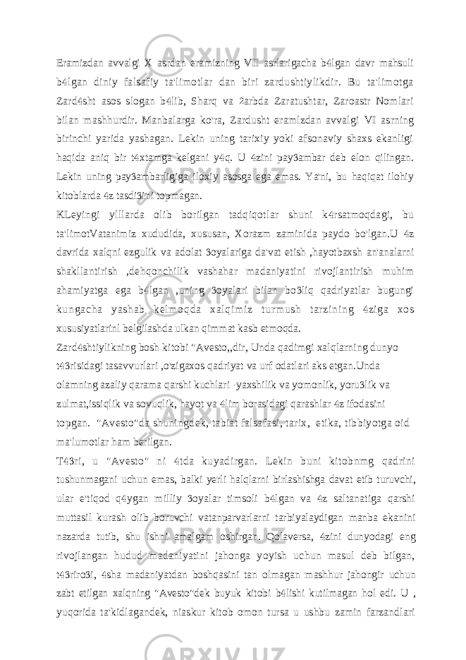 Eramizdan avvalgi X asrdan eramizning VII asrlarigacha b lgan davr mahsuli b lgan diniy falsafiy ta&#39;limotlar dan biri zardushtiylikdir. Bu ta&#39;limotga  Zard sht asos slogan b lib, Sharq va arbda Zaratushtar, Zaroastr Nomlari    bilan mashhurdir. Manbalarga ko&#39;ra, Zardusht eramlzdan avvalgi VI asrning birinchi yarida yashagan. Lekin uning tarixiy yoki afsonaviy shaxs ekanligi haqida aniq bir t xtamga kelgani y q. U zini pay ambar deb elon qilingan.     Lekin uning pay ambarligiga iloxiy asosga ega emas. Ya&#39;ni, bu haqiqat ilohiy  kitoblarda z tasdi ini topmagan.   KLeyingi ylllarda olib borilgan tadqiqotlar shuni k rsatmoqdagi, bu  ta&#39;limotVatanimiz xududida, xususan, Xorazm zaminida paydo bo&#39;lgan.U z  davrida xalqni ezgulik va adolat oyalariga da&#39;vat etish ,hayotbaxsh an&#39;analarni  shakllantirish ,dehqonchilik vashahar madaniyatini rivojlantirish muhim ahamiyatga ega b lgan ,uning oyalari bilan bo liq qadriyatlar bugungi    ku ng ac ha y as ha b k el m o qd a x al qi m i z t ur m us h t ar zi ni ng z i g a x os  xususiyatlarinl belgilashda ulkan qimmat kasb etmoqda. Zard shtiylikning bosh kitobi &#34;Avesto,,dir, Unda qadimgi xalqlarning dunyo  t risidagi tasavvurlari ,o&#39;zigaxos qadriyat va urf odatlari aks etgan.Unda  olamning azaliy qarama qarshi kuchlari -yaxshilik va yomonlik, yoru lik va  zulmat,issiqlik va sovuqlik, hayot va lim borasidagi qarashlar z ifodasini   topgan. &#34;Avesto&#34;da shuningdek, tabiat falsafasi, tarix, etika, tibbiyotga oid ma&#39;lumotlar ham berilgan. T ri, u &#34;Avesto&#34; ni tda kuyadirgan. Lekin buni kitobnmg qadrini   tushunmagani uchun emas, balki yerli halqlarni birlashishga davat etib turuvchi, ular e&#39;tiqod q ygan milliy oyalar timsoli b lgan va z saltanatiga qarshi     muttasil kurash olib boruvchi vatanparvarlarni tarbiyalaydigan manba ekanini nazarda tutib, shu ishni amalgam oshirgan. Qolaversa, zini dunyodagi eng  rivojlangan hudud madaniyatini jahonga yoyish uchun masul deb bilgan, t riro i, sha madaniyatdan boshqasini tan olmagan mashhur jahongir uchun    zabt etilgan xalqning &#34;Avesto&#34;dek buyuk kitobi b lishi kutilmagan hol edi. U ,  yuqorida ta&#39;kidlagandek, niaskur kitob omon tursa u ushbu zamin farzandlari 