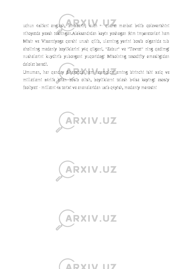 uchun zlikni anglash, binobarin, kuch -- qudrat manbai b lib qolaverishini  nihoyatda yaxsh tushingan.Aleksandrdan keyin yashagan Rim imperatorlari ham Misir va Vizantiyaga qarshi urush qilib, ularning yerini bosib olganida tub aholining madaniy boyliklarini y q qilgani, &#34;Zabur&#34; va &#34;Tavrot&#34; ning qadimgi  nushalarini kuydirib yuborgani yuqoridagi Misolning tasodifiy emasligidan dalolat beradi. Umuman, har qanday Sharoitda ham istemolchilarning birinchi ishi xalq va millatlarni z rlik bilan bosib olish, boyliklarni talash b lsa keyingi asosiy   faoliyati - millatni z tarixi va ananalaridan uzib q yish, madaniy merosini   