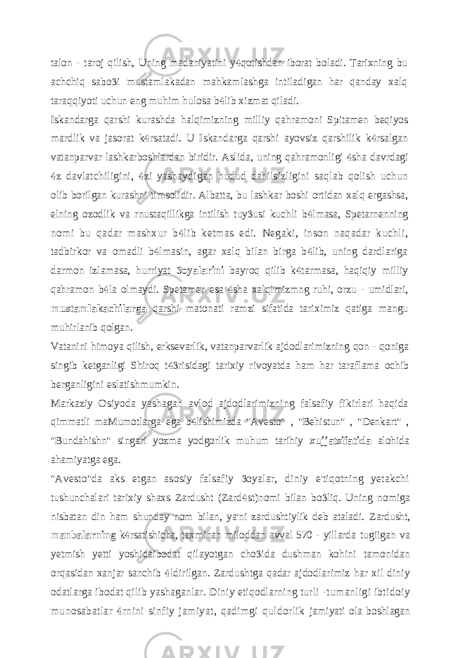 talon - taroj qilish, Uning madaniyatini y qotishdan iborat boladi. Tarixning bu achchiq sabo i mustamlakadan mahkamlashga intiladigan har qanday xalq  taraqqiyoti uchun eng muhim hulosa b lib xizmat qiladi.  Iskandarga qarshi kurashda halqimizning milliy qahramoni Spitamen beqiyos mardlik va jasorat k rsatadi. U Iskandarga qarshi ayovsiz qarshilik k rsalgan   vatanparvar lashkarboshlardan biridir. Aslida, uning qahramonligi sha davrdagi  z davlatchiligini, zi yashaydigan hudud dahilsizligini saqlab qolish uchun   olib borilgan kurashni timsolidir. Albatta, bu lashkar boshi ortidan xalq ergashsa, elning ozodlik va rnustaqillikga intilish tuy usi kuchli b lmasa, Spetarnenning   nomi bu qadar mashxur b lib ketmas edi. Negaki, inson naqadar kuchli,  tadbirkor va omadli b lmasin, agar xalq bilan birga b lib, uning dardlariga   darmon izlamasa, hurriyat oyalarini  bayroq qilib k tarmasa, haqiqiy milliy  qahramon b la olmaydi. Spetamen esa sha xalqimizmng ruhi, orzu - umidlari,   mustamlakachilarga qarshi matonati ramzi sifatida tariximiz qatiga mangu muhirlanib qolgan. Vatanini himoya qilish, erksevarlik, vatanparvarlik ajdodlarimizning qon - qoniga singib ketganligi Shiroq t risidagi tarixiy rivoyatda ham har taraflama ochib  berganligini eslatishmumkin. Markaziy Osiyoda yashagan avlod ajdodlarimizning falsafiy fikirlari haqida qimmatli maMumotlarga ega b lishimizda &#34;Avesto&#34; , &#34;Behistun&#34; , &#34;Denkart&#34; ,  &#34;Bundahishn&#34; singari yozma yodgorlik muhum tarihiy xujjatsifatida alohida ahamiyatga ega. &#34;Avesto&#34;da aks etgan asosiy falsafiy oyalar, diniy e&#39;tiqotning yetakchi  tushunchalari tarixiy shaxs Zardusht (Zard st)nomi bilan bo liq. Uning nomiga   nisbatan din ham shunday nom bilan, ya&#39;ni zardushtiylik deb ataladi. Zardusht, manbalarning k rsatishicha, taxminan miloddan avval 570 - yillarda  tugiigan va yetmish yetti yoshidaibodat qilayotgan cho ida dushman kohini  tamonidan orqasidan xanjar sanchib ldirilgan. Zardushtga qadar ajdodlarimiz  har xil diniy odatlarga ibodat qilib yashaganlar. Diniy etiqodlarning turli - tumanligi ibtidoiy munosabatlar rnini sinfiy jamiyat, qadimgi quldorlik  jamiyati ola boshlagan 