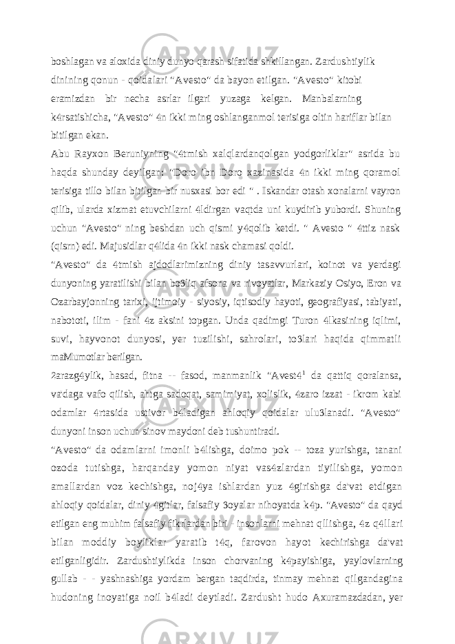 boshlagan va aloxida diniy dunyo qarash sifatida shkillangan. Zardushtiylik dinining qonun - qoidalari &#34;Avesto&#34; da bayon etilgan. &#34;Avesto&#34; kitobi eramizdan bir necha asrlar ilgari yuzaga kelgan. Manbalarning k rsatishicha, &#34;Avesto&#34; n ikki ming oshlanganmol terisiga oltin hariflar bilan   bitilgan ekan. Abu Rayxon Beruniyning &#34; tmish xalqlardanqolgan yodgorliklar&#34; asrida bu  haqda shunday deyilgan: &#34;Doro ibn Doro xazinasida n ikki ming qoramol  terisiga tillo bilan bitilgan bir nusxasi bor edi &#34; . Iskandar otash xonalarni vayron qilib, ularda xizmat etuvchilarni ldirgan vaqtda uni kuydirib yubordi. Shuning  uchun &#34;Avesto&#34; ning beshdan uch qismi y qolib ketdi. &#34; Avesto &#34; ttiz nask   (qisrn) edi. Majusidlar q lida n ikki nask chamasi qoldi.   &#34;Avesto&#34; da tmish ajdodlarimizning diniy tasavvurlari, koinot va yerdagi  dunyoning yaratilishi bilan bo liq afsona va rivoyatlar, Markaziy Osiyo, Eron va  Ozarbayjonning tarixi, ijtimoiy - siyosiy, iqtisodiy hayoti, geografiyasi, tabiyati, nabototi, ilim - fani z aksini topgan. Unda qadimgi Turon lkasining iqlimi,   suvi, hayvonot dunyosi, yer tuzilishi, sahrolari, to lari haqida qimmatli  maMumotlar berilgan. arazg ylik, hasad, fitna -- fasod, manmanlik &#34;Avest    1 da qattiq qoralansa, va&#39;daga vafo qilish, ahtga sadoqat, samimiyat, xolislik, zaro izzat - ikrom kabi  odamlar rtasida ustivor b ladigan ahloqiy qoidalar ulu lanadi. &#34;Avesto&#34;    dunyoni inson uchun sinov maydoni deb tushuntiradi. &#34;Avesto&#34; da odamlarni imonli b lishga, doimo pok -- toza yurishga, tanani  ozoda tutishga, harqanday yomon niyat vas zlardan tiyilishga, yomon  amallardan voz kechishga, noj ya ishlardan yuz girishga da&#39;vat etdigan   ahloqiy qoidalar, diniy gitlar, falsafiy oyalar nihoyatda k p.    &#34;Avesto&#34; da qayd etilgan eng muhim falsafiy fikrlardan biri - insonlarni mehnat qllishga, z q llari   bilan moddiy boyliklar yaratib t q, farovon hayot  kechirishga da&#39;vat etilganligidir. Zardushtiylikda inson chorvaning k payishiga,  yaylovlarning gullab - - yashnashiga yordam bergan taqdirda, tinmay mehnat qilgandagina hudoning inoyatiga noil b ladi deytladi. Zardusht hudo  Axuramazdadan, yer 