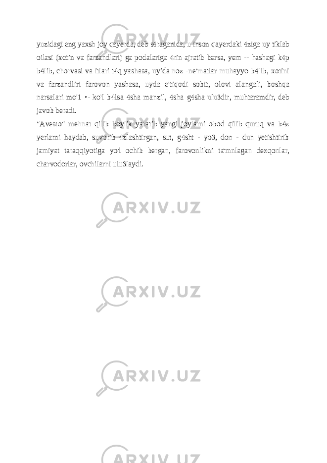 yuzidagi eng yaxsh joy qayerda, deb s raganida, u inson  qayerdaki ziga uy tiklab  oilasi (xotin va farzandlari) ga podalariga rin ajratib  bersa, yem -- hashagi k p  b lib, chorvasi va itlari t q yashasa, uyida noz -   ne&#39;matlar muhayyo b lib, xotini  va farzandliri farovon yashasa, uyda e&#39;tiqodi sobit, olovi alangali, boshqa narsalari mo&#39;1 •- ko&#39;l b lsa sha manzil, sha    g sha ulu dir, muhtaramdir, deb   javob beradi. &#34;Avesto&#34; mehnat qilib boylik yaratib yangi joylarni obod qilib quruq va b z  yerlarni haydab, suvorib zlashtirgan, sut, g sht - yo , don - dun yetishtirib    jamiyat taraqqiyotiga yo&#39;l ochib bergan, farovonlikni ta&#39;mnlagan dexqonlar, charvodorlar, ovchilarni ulu laydi.  