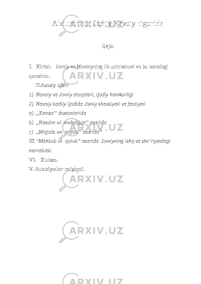 Abdurahmon Jomiy Navoiy nigohida Reja: I. Kirish. Jomiy va Navoiyning ilk uchrashuvi va bu boradagi qarashlar. II.Asosiy qism 1) Navoiy va Jomiy aloqalari, ijodiy hamkorligi 2) Navoiy badiiy ijodida Jomiy shaxsiyati va faoliyati a) ,,Xamsa’’ dostonlarida b) ,,Nasoim ul- muhabbat” asarida c) ,,Majolis un- nafois” asarida” III.“Mahbub ul- qulub” asarida Jomiyning ishq va she’riyatdagi martabasi. VI. Xulosa. V. Adabiyotlar ro’yhati. 