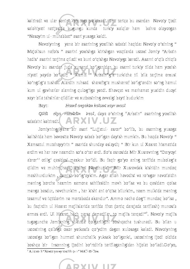 keltiradi va ular sonini 755 taga yetkazadi. Shu tariqa bu asardan Navoiy ijodi salohiyati natijasida bugungu kunda turkiy xalqlar ham bahra olayotgan “Nasoyim ul- muhabbat” asari yuzaga keldi. Navoiyning yana bir asarining yozilish sababi haqida: Navoiy o’zining “ Majolisun nafois ” asarini yozishga kirishgan vaqtlarda ustozi Jomiy “Arbain hadis’ asarini tarjima qiladi va buni o’qishga Navoiyga beradi. Asarni o’qib chiqib Navoiy bu asardan juda xursand bo’lganidan bu asarni turkiy tilda ham yozish niyati paydo bo’ladi; “ Xamul “ Arbain”g’a turkicha til bila tarjima orzusi ko’ngilg’a tushdi. Alardin ruhsad sharefig’a musharraf bo’lg’ondin so’ng hamul kum ul gavharlar alarning qulog’iga yetdi. Shavqat va marhamat yuzidin duoyi xayr bila tahsinlar qildilar va xutbasining avvalgi bayti budurkim Bayt : Hamd angakim kalomi xayr maol Qildi elga rasulidin irsol , deya o’zining “ Arbain ” asarining yozilish sababini keltiradi. Jomiyning yana bir asari “Lujjatul- asror” bo’lib, bu asarning yuzaga kelishida ham bevosita Navoiy sabab bo’lgan deyish mumkin. Bu haqda Navoiy “ Xamsatul mutahayyirin ” asarida shunday eslaydi; “ Bir kun ul Xazrat hizmatida erdim va har nav nazmdin so’z o’tar erdi. So’z asnosida Mir Xusravning “Daryoyi abror’’ otlig’ qasidasi mazkur bo’ldi. Bu faqir go’yo aning tarifida mubolag’a qildim va muhim(haqli) erdim. Nevchunkim Mir Xusravdek kishidin mundoq mashhurdurkim , demish bo’lg’aykim. Agar afloh havodisi va ro’zgor navoibidin mening borcha nazmim zamona sahifasidin mavh bo’lsa va bu qasidam qolsa menga basdur, nevchunkim , har kishi ani o’qisa bilurkim, nazm mulkida mening tasarruf va iqtidorim ne martabada ekandur”. Ammo necha dog’i mundoq bo’lsa , bu faqirdin ul Hazrat majlislarida tarifda ifrot (ortiq darajada tariflash) munosib ermas erdi. Ul Hazrat hech narsa demadilar, to majlis tarqadi” 7 . Navoiy majlis tugaguncha Jomiyning sukutda qolganligini boshqacha tushunadi. Bu bilan u ustozining qalbiga ozor yetkazib qo’ydim degan xulosaga keladi. Navoiyning ustoziga bo’lgan hurmati shunchalik yuksak bo’lganki, ustozining ijodi oldida boshqa bir insonning ijodini bo’rtdirib tariflaganligidan hijolat bo’ladi.Go’yo, 7 A. Навоий “ Хамсатул мутахаййирин ” МАТ -15- Том . 