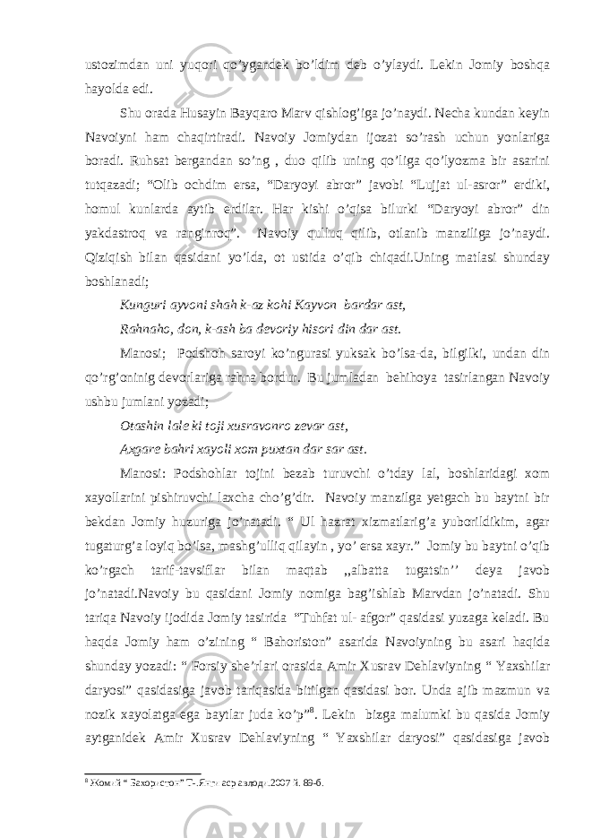 ustozimdan uni yuqori qo’ygandek bo’ldim deb o’ylaydi. Lekin Jomiy boshqa hayolda edi. Shu orada Husayin Bayqaro Marv qishlog’iga jo’naydi. Necha kundan keyin Navoiyni ham chaqirtiradi. Navoiy Jomiydan ijozat so’rash uchun yonlariga boradi. Ruhsat bergandan so’ng , duo qilib uning qo’liga qo’lyozma bir asarini tutqazadi; “Olib ochdim ersa, “Daryoyi abror” javobi “Lujjat ul-asror” erdiki, homul kunlarda aytib erdilar. Har kishi o’qisa bilurki “Daryoyi abror” din yakdastroq va ranginroq”. Navoiy qulluq qilib, otlanib manziliga jo’naydi. Qiziqish bilan qasidani yo’lda, ot ustida o’qib chiqadi.Uning matlasi shunday boshlanadi; Kunguri ayvoni shah k-az kohi Kayvon bardar ast, Rahnaho, don, k-ash ba devoriy hisori din dar ast. Manosi; Podshoh saroyi ko’ngurasi yuksak bo’lsa-da, bilgilki, undan din qo’rg’oninig devorlariga rahna bordur. Bu jumladan behihoya tasirlangan Navoiy ushbu jumlani yozadi; Otashin lale ki toji xusravonro zevar ast, Axgare bahri xayoli xom puxtan dar sar ast. Manosi: Podshohlar tojini bezab turuvchi o’tday lal, boshlaridagi xom xayollarini pishiruvchi laxcha cho’g’dir. Navoiy manzilga yetgach bu baytni bir bekdan Jomiy huzuriga jo’natadi. “ Ul hazrat xizmatlarig’a yuborildikim, agar tugaturg’a loyiq bo’lsa, mashg’ulliq qilayin , yo’ ersa xayr.” Jomiy bu baytni o’qib ko’rgach tarif-tavsiflar bilan maqtab ,,albatta tugatsin’’ deya javob jo’natadi.Navoiy bu qasidani Jomiy nomiga bag’ishlab Marvdan jo’natadi. Shu tariqa Navoiy ijodida Jomiy tasirida “Tuhfat ul- afgor” qasidasi yuzaga keladi. Bu haqda Jomiy ham o’zining “ Bahoriston” asarida Navoiyning bu asari haqida shunday yozadi: “ Forsiy she’rlari orasida Amir Xusrav Dehlaviyning “ Yaxshilar daryosi” qasidasiga javob tariqasida bitilgan qasidasi bor. Unda ajib mazmun va nozik xayolatga ega baytlar juda ko’p” 8 . Lekin bizga malumki bu qasida Jomiy aytganidek Amir Xusrav Dehlaviyning “ Yaxshilar daryosi” qasidasiga javob 8 Жомий “ Бахористон” Т-.Янги аср авлоди.2007 й. 89-б. 