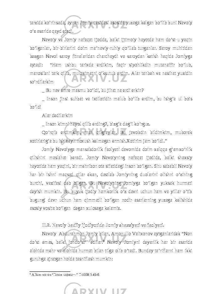 tarzida ko’rinsada, aynan Jomiy qasidasi asosida yuzaga kelgan bo’lib buni Navoiy o’z asarida qayd etadi. Navoiy va Jomiy nafaqat ijodda, balki ijtimoiy hayotda ham do’st-u yaqin bo’lganlar, bir-birlarini doim ma’naviy-ruhiy qo’llab turganlar. Saroy muhitidan bezgan Navoi saroy fitnalaridan charchaydi va saroydan ketish haqida Jomiyga aytadi: “Ham ushbu tarixda erdikim, faqir sipohlikdin mutanaffir bo’lub, manosibni tark qilib, mulozimatni o’ksutub erdim. Alar tanbeh va nasihat yuzidin so’rdilarkim _ Bu nav amre masmu bo’ldi, bu jihat na erdi erkin? _ Inson jinsi suhbat va ixtilotidin malub bo’lib erdim, bu ishg’a ul bois bo’ldi Alar dedilarkim _ Inson kimni hayol qilib erding?, bizg’a dag’i ko’rguz. Qo’rqib erdimkim, man qilg’aylar. Bu javobdin bildimkim, muborak xotirlarig’a bu ish xeyli noxush kelmagan ermish.Xotirim jam bo’ldi.” Jomiy Navoiyga mansabdorlik faolyati davomida doim xalqqa g’amxo’rlik qilishini maslahat beradi. Jomiy Navoiyning nafaqat ijodida, balki shaxsiy hayotida ham yaqini, bir mehribon ota sifatidagi inson bo’lgan. Shu sababli Navoiy har bir ishni maqsad qilar ekan, dastlab Jomiyning duolarini olishni o’zining burchi, vazifasi deb bilgan. Bu Navoiyning Jomiyga bo’lgan yuksak hurmati deyish mumkin. Bu buyuk ijodiy hamkorlik o’z davri uchun ham va yillar o’tib bugungi davr uchun ham qimmatli bo’lgan nodir asarlarning yuzaga kelishida asosiy vosita bo’lgan degan xulosaga kelamiz. II.2. Navoiy badiiy ijodiyotida Jomiy shaxsiyati va faolyati. Navoiy Abdurahmon Jomiy bilan, Amonullo Valixonov aytganlaridek “Non do’st emas, balki jondo’st’’ edilar. 9 Navoiy Jomiyni deyarlik har bir asarida alohida mehr va alohida hurmat bilan tilga olib o’tadi. Bunday ta’riflarni ham ikki guruhga ajratgan holda tasniflash mumkin: 9 A. Валихонов “ Газал нафосати ” T-1968 й .49- б . 