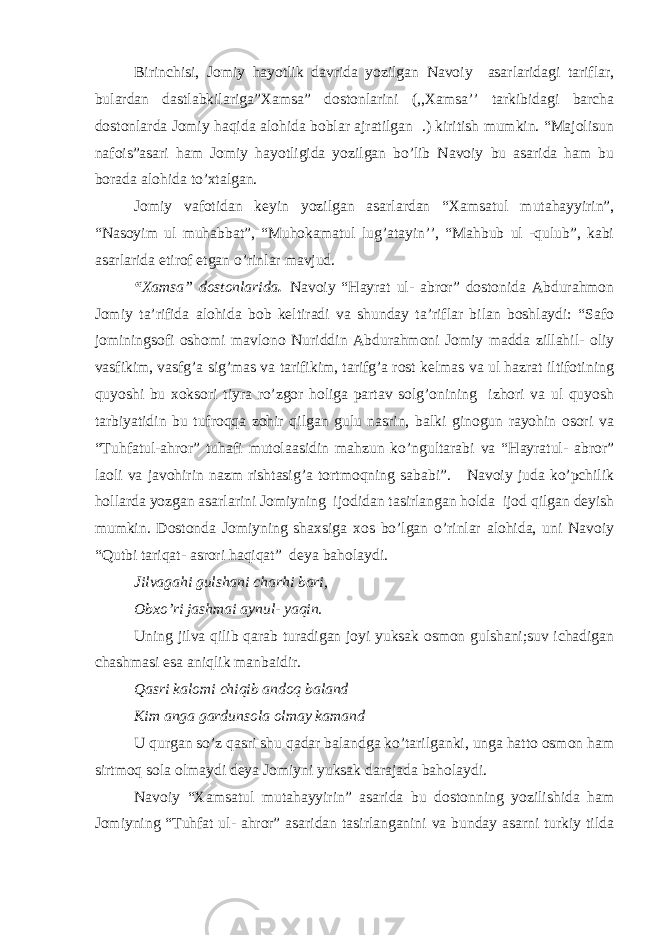 Birinchisi, Jomiy hayotlik davrida yozilgan Navoiy asarlaridagi tariflar, bulardan dastlabkilariga”Xamsa” dostonlarini (,,Xamsa’’ tarkibidagi barcha dostonlarda Jomiy haqida alohida boblar ajratilgan .) kiritish mumkin. “Majolisun nafois”asari ham Jomiy hayotligida yozilgan bo’lib Navoiy bu asarida ham bu borada alohida to’xtalgan. Jomiy vafotidan keyin yozilgan asarlardan “Xamsatul mutahayyirin”, “Nasoyim ul muhabbat”, “Muhokamatul lug’atayin’’, “Mahbub ul -qulub”, kabi asarlarida etirof etgan o’rinlar mavjud. “ Xamsa” dostonlarida . Navoiy “Hayrat ul- abror” dostonida Abdurahmon Jomiy ta’rifida alohida bob keltiradi va shunday ta’riflar bilan boshlaydi: “Safo jominingsofi oshomi mavlono Nuriddin Abdurahmoni Jomiy madda zillahil- oliy vasfikim, vasfg’a sig’mas va tarifikim, tarifg’a rost kelmas va ul hazrat iltifotining quyoshi bu xoksori tiyra ro’zgor holiga partav solg’onining izhori va ul quyosh tarbiyatidin bu tufroqqa zohir qilgan gulu nasrin, balki ginogun rayohin osori va “Tuhfatul-ahror” tuhafi mutolaasidin mahzun ko’ngultarabi va “Hayratul- abror” laoli va javohirin nazm rishtasig’a tortmoqning sababi”. Navoiy juda ko’pchilik hollarda yozgan asarlarini Jomiyning ijodidan tasirlangan holda ijod qilgan deyish mumkin. Dostonda Jomiyning shaxsiga xos bo’lgan o’rinlar alohida, uni Navoiy “Qutbi tariqat- asrori haqiqat” deya baholaydi. Jilvagahi gulshani charhi bari, Obxo’ri jashmai aynul- yaqin. Uning jilva qilib qarab turadigan joyi yuksak osmon gulshani;suv ichadigan chashmasi esa aniqlik manbaidir. Qasri kalomi chiqib andoq baland Kim anga gardunsola olmay kamand U qurgan so’z qasri shu qadar balandga ko’tarilganki, unga hatto osmon ham sirtmoq sola olmaydi deya Jomiyni yuksak darajada baholaydi. Navoiy “Xamsatul mutahayyirin” asarida bu dostonning yozilishida ham Jomiyning “Tuhfat ul- ahror” asaridan tasirlanganini va bunday asarni turkiy tilda 