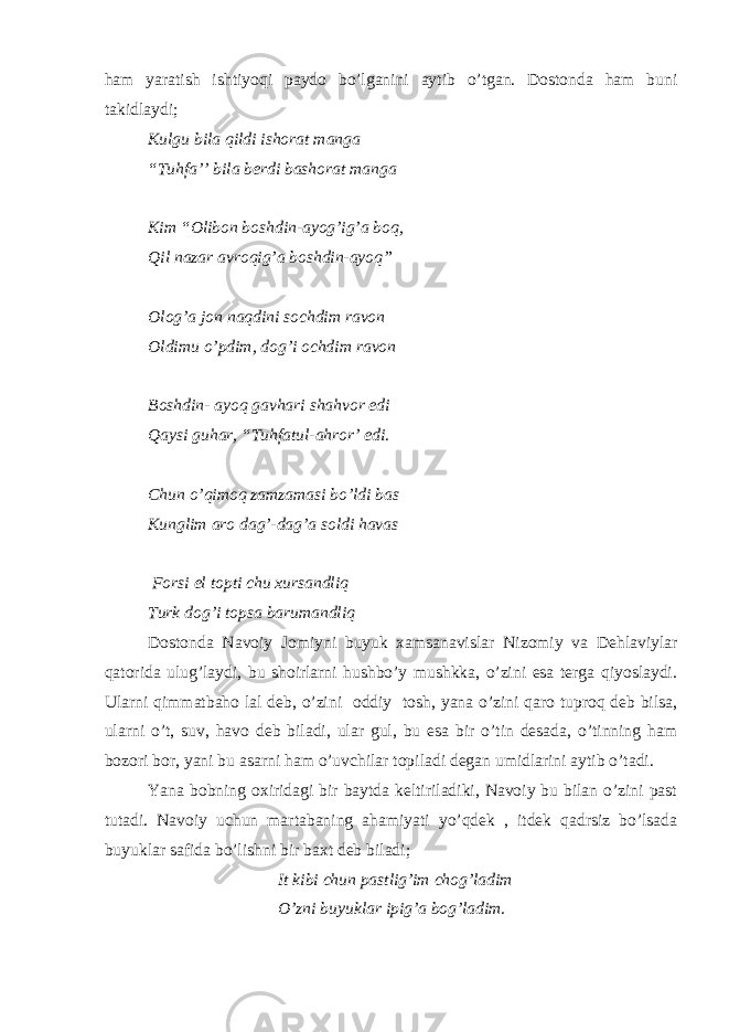ham yaratish ishtiyoqi paydo bo’lganini aytib o’tgan. Dostonda ham buni takidlaydi; Kulgu bila qildi ishorat manga “Tuhfa’’ bila berdi bashorat manga Kim “Olibon boshdin-ayog’ig’a boq, Qil nazar avroqig’a boshdin-ayoq” Olog’a jon naqdini sochdim ravon Oldimu o’pdim, dog’i ochdim ravon Boshdin- ayoq gavhari shahvor edi Qaysi guhar, “Tuhfatul-ahror’ edi. Chun o’qimoq zamzamasi bo’ldi bas Kunglim aro dag’-dag’a soldi havas Forsi el topti chu xursandliq Turk dog’i topsa barumandliq Dostonda Navoiy Jomiyni buyuk xamsanavislar Nizomiy va Dehlaviylar qatorida ulug’laydi, bu shoirlarni hushbo’y mushkka, o’zini esa terga qiyoslaydi. Ularni qimmatbaho lal deb, o’zini oddiy tosh, yana o’zini qaro tuproq deb bilsa, ularni o’t, suv, havo deb biladi, ular gul, bu esa bir o’tin desada, o’tinning ham bozori bor, yani bu asarni ham o’uvchilar topiladi degan umidlarini aytib o’tadi. Yana bobning oxiridagi bir baytda keltiriladiki, Navoiy bu bilan o’zini past tutadi. Navoiy uchun martabaning ahamiyati yo’qdek , itdek qadrsiz bo’lsada buyuklar safida bo’lishni bir baxt deb biladi; It kibi chun pastlig’im chog’ladim O’zni buyuklar ipig’a bog’ladim. 