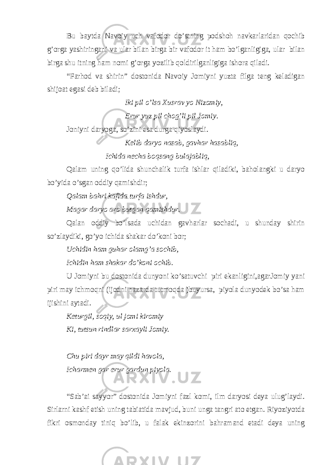 Bu baytda Navoiy uch vafodor do’stning podshoh navkarlaridan qochib g’orga yashiringani va ular bilan birga bir vafodor it ham bo’lganligiga, ular bilan birga shu itning ham nomi g’orga yozilib qoldirilganligiga ishora qiladi. “Farhod va shirin” dostonida Navoiy Jomiyni yuzta filga teng keladigan shijoat egasi deb biladi; Iki pil o’lsa Xusrav yo Nizomiy, Erur yuz pil chog’li pil Jomiy . Joniyni daryoga, so’zini esa durga qiyoslaydi. Kelib daryo nasab, gavhar hasabliq, Ichida necha boqsang bulajabliq, Qalam uning qo’lida shunchalik turfa ishlar qiladiki, baholangki u daryo bo’yida o’sgan oddiy qamishdir; Qalam bahri kafida turfa ishdur, Magar daryo aro butgan qamishdur. Qalan oddiy bo’lsada uchidan gavharlar sochadi, u shunday shirin so’zlaydiki, go’yo ichida shakar do’koni bor; Uchidin ham guhar olamg’a sochib, Ichidin ham shakar do’koni ochib. U Jomiyni bu dostonida dunyoni ko’satuvchi piri ekanligini,agarJomiy yani piri may ichmoqni (ijodni nazarda tutmoqda )buyursa, piyola dunyodek bo’sa ham ijishini aytadi. Keturgil, soqiy, ul jomi kiromiy Ki, tutsun rindlar sarxayli Jomiy. Chu piri dayr may qildi havola, Icharmen gar erur gardun piyola. “Sab’ai sayyor” dostonida Jomiyni fazl komi, ilm daryosi deya ulug’laydi. Sirlarni kashf etish uning tabiatida mavjud, buni unga tangri ato etgan. Riyoziyotda fikri osmonday tiniq bo’lib, u falak ekinzorini bahramand etadi deya uning 