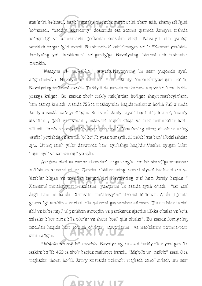 asarlarini keltiradi, har bir asariga qisqacha mazmunini sharx etib, ahamyatliligini ko’rsatadi. “Saddiy Iskandariy” dostonida esa xotima qismida Jomiyni tushida ko’rganligi va xamsanavis ijodkorlar orasidan chiqib Navoiyni ular yoniga yetaklab borganligini aytadi. Bu shunchaki keltirilmagan bo’lib “Xamsa” yozishda Jomiyning yo’l boshlovchi bo’lganligiga Navoiyning ishorasi deb tushunish mumkin. “Nasoyim ul- muhabbat” asarida . Navoiyning bu asari yuqorida aytib o’tganimizdek Navoiyning maslahati bilan Jomiy tomonidanyozilgan bo’lib, Navoiyning tarjimasi asosida Turkiy tilda yanada mukammalroq va to’liqroq holda yuzaga kelgan. Bu asarda shoir turkiy xalqlardan bo’lgan shayx-mashoyixlarni ham asarga kiritadi. Asarda 755 ta mashoyixlar haqida malumot bo’lib 735 o’rinda Jomiy xususida so’z yuritilgan. Bu asarda Joniy hayotining turli jabhalari, insoniy xislatlari , ijodi va asarlari , ustozlari haqida qisqa va aniq malumotlar berib o’tiladi. Jomiy shaxsiyatini yuksak baholaydi. Navoiyning etirof etishicha uning vasfini yozishda qalam tili lol bo’lib,yoza olmaydi, til uslubi esa buni ifodalashdan ojiz. Uning tarifi yillar davomida ham aytilishga haqlidir.Vasfini aytgan bilan tugamaydi va son-sanog’i yo’qdir. Asr fuzalolari va zamon ulamolari unga shogird bo’lish sharafiga muyassar bo’lishdan xursand edilar. Qancha kishilar uning kamoli siyrati haqida risola va kitoblar bitgan va tavsiflar berganligini Navoiyning o’zi ham Jomiy haqida “ Xamsatul mutahayyirin” risolasini yozganini bu asarda aytib o’tadi. ”Bu zaif dag’i ham bu bobda “Xamsatul mutahayyirn” risolasi bitibmen. Anda filjumla gustoxlig’ yuzidin alar zikri bila qalamni gavharnisor etibmen. Turk ulisida irodat ahli va ixlos xayli ul parishon avroqdin va parokanda ajzodin ilikka olsalar va ko’z solsalar biror nima bila olurlar va shuur hosil qila olurlar”. Bu asarda Jomiyning ustozlari haqida ham to’xtab o’tilgan. Devonlarini va risolalarini nomma-nom sanab o’tgan. “Majolis un-nafois” asarida. Navoiyning bu asari turkiy tilda yozilgan ilk tazkira bo’lib 459 ta shoir haqida malumot beradi. “Majolis un- nafois” asari 8 ta majlisdan iborat bo’lib Jomiy xususida uchinchi majlisda etirof etiladi. Bu asar 