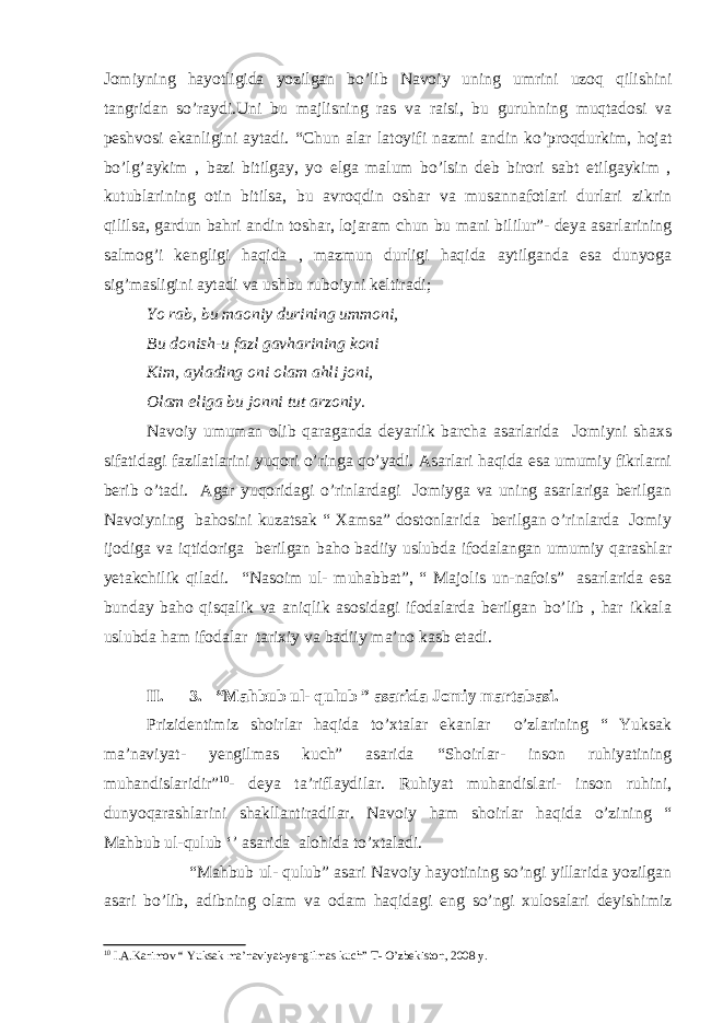 Jomiyning hayotligida yozilgan bo’lib Navoiy uning umrini uzoq qilishini tangridan so’raydi.Uni bu majlisning ras va raisi, bu guruhning muqtadosi va peshvosi ekanligini aytadi. “Chun alar latoyifi nazmi andin ko’proqdurkim, hojat bo’lg’aykim , bazi bitilgay, yo elga malum bo’lsin deb birori sabt etilgaykim , kutublarining otin bitilsa, bu avroqdin oshar va musannafotlari durlari zikrin qililsa, gardun bahri andin toshar, lojaram chun bu mani bililur”- deya asarlarining salmog’i kengligi haqida , mazmun durligi haqida aytilganda esa dunyoga sig’masligini aytadi va ushbu ruboiyni keltiradi; Yo rab, bu maoniy durining ummoni, Bu donish-u fazl gavharining koni Kim, aylading oni olam ahli joni, Olam eliga bu jonni tut arzoniy. Navoiy umuman olib qaraganda deyarlik barcha asarlarida Jomiyni shaxs sifatidagi fazilatlarini yuqori o’ringa qo’yadi. Asarlari haqida esa umumiy fikrlarni berib o’tadi. Agar yuqoridagi o’rinlardagi Jomiyga va uning asarlariga berilgan Navoiyning bahosini kuzatsak “ Xamsa” dostonlarida berilgan o’rinlarda Jomiy ijodiga va iqtidoriga berilgan baho badiiy uslubda ifodalangan umumiy qarashlar yetakchilik qiladi. “Nasoim ul- muhabbat”, “ Majolis un-nafois” asarlarida esa bunday baho qisqalik va aniqlik asosidagi ifodalarda berilgan bo’lib , har ikkala uslubda ham ifodalar tarixiy va badiiy ma’no kasb etadi. II. 3. “Mahbub ul- qulub ” asarida Jomiy martabasi. Prizidentimiz shoirlar haqida to’xtalar ekanlar o’zlarining “ Yuksak ma’naviyat- yengilmas kuch” asarida “Shoirlar- inson ruhiyatining muhandislaridir” 10 - deya ta’riflaydilar. Ruhiyat muhandislari- inson ruhini, dunyoqarashlarini shakllantiradilar. Navoiy ham shoirlar haqida o’zining “ Mahbub ul-qulub ‘’ asarida alohida to’xtaladi. “Mahbub ul- qulub” asari Navoiy hayotining so’ngi yillarida yozilgan asari bo’lib, adibning olam va odam haqidagi eng so’ngi xulosalari deyishimiz 10 I.A.Karimov “ Yuksak ma’naviyat-yengilmas kuch” T- O’zbekiston, 2008 y. 