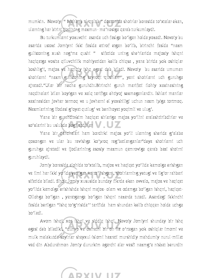 mumkin. Navoiy “ Mahbub ul-qulub ” doatonida shoirlar borasida to’xtalar ekan, ularning har birini ijodining mazmun- ma’nosiga qarab turkumlaydi. Bu turkumlarni yozuvchi asarda uch faslga bo’lgan holda yozadi. Navoiy bu asarida ustozi Jomiyni ikki faslda etirof etgan bo’lib, birinchi faslda “nazm gulistoning xush nag’ma qushi ” sifatida uning she’rlarida majoziy ishqni haqiqatga vosita qiluvchilik mohiyatidan kelib chiqsa , yana birida pok oshiqlar boshlig’i, majoz va haqiqiy ishq egasi deb biladi. Navoiy bu asarida umuman shoirlarni “nazm gulistoning sayroqi qushlari’’, yani shoirlarni uch guruhga ajratadi.”Ular bir necha guruhdir.Birinchi guruh marifati ilohiy xazinasining naqdinalari bilan boyigan va xalq tarifiga ehtiyoj sezmaganlardir. Ishlari manilar xazinasidan javhar termoq va u javharni el yaxshiligi uchun nazm ipiga tortmoq. Nazmlarining ifodasi g’oyat qutlug’ va benihoyat yoqimli va ulug’. Yana bir guruhdurkim haqiqat sirlariga majoz yo’lini aralashtiribdirlar va so’zlarini bu uslubda bog’labdirlar Yana bir qanchalari ham bordirki majoz yo’li ularning sherida g’alaba qozongan va ular bu ravishga ko’proq rag’batlanganlar”deya shoirlarni uch guruhga ajratadi va ijodlarining asosiy mazmun qamroviga qarab bazi shoirni guruhlaydi. Jomiy borasida alohida to’xtalib, majoz va haqiqat yo’lida kamolga erishgan va ilmi har ikki yo’lda yetilgan va to’lishgan , shoirlarning yetugi va ilg’or rahbari sifatida biladi. Shoir Jomiy xususida bunday fikrda ekan avvalo, majoz va haqiqat yo’lida kamolga erishishda ishqni majoz- olam va odamga bo’lgan ishqni, haqiqat- Ollohga bo’lgan , yaratganga bo’lgan ishqni nazarda tutadi. Asardagi ikkinchi faslda berilgan “Ishq to’g’risida’’ tarifida ham shundan kelib chiqqan holda uchga bo’ladi. Avom ishqi, xos ishqi va siddiq ishqi. Navoiy Jomiyni shunday bir ishq egasi deb biladiki, “dunyo va oxiratni bir oh ila o’rtagan pok oshiqlar imomi va mulk malakutda soyirlar shayxul-islomi hazrati murshidiy mahdumiy nurul-millat vad-din Abdurahmon Jomiy dururkim agarchi alar vasfi nazmg’a nisbat berurdin 