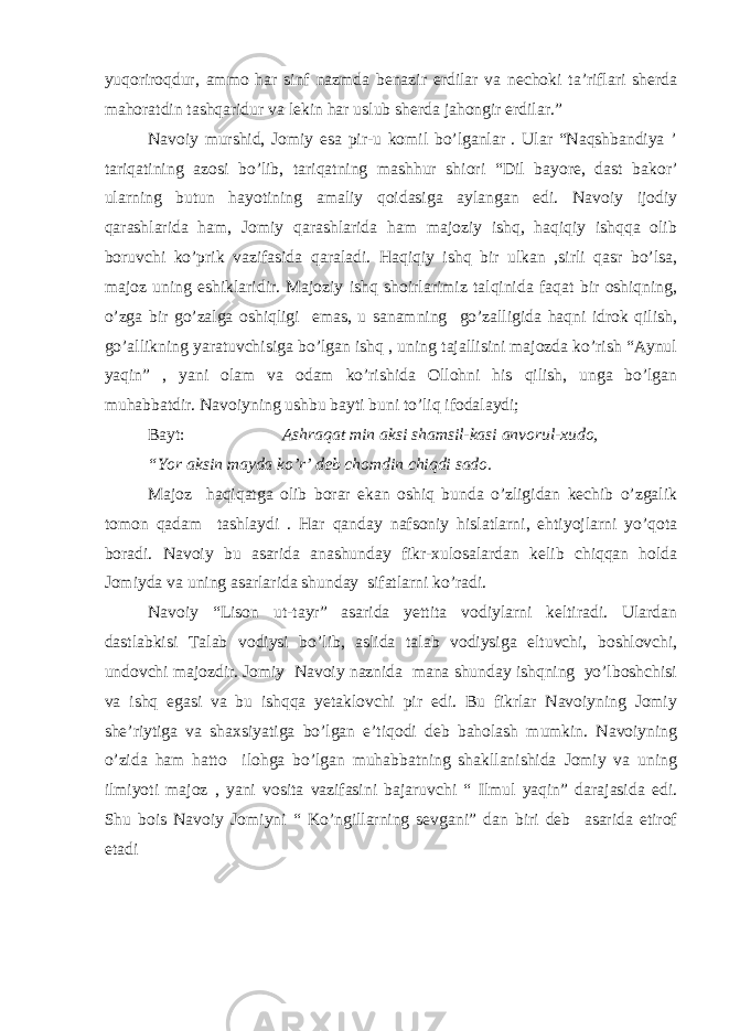 yuqoriroqdur, ammo har sinf nazmda benazir erdilar va nechoki ta’riflari sherda mahoratdin tashqaridur va lekin har uslub sherda jahongir erdilar.” Navoiy murshid, Jomiy esa pir-u komil bo’lganlar . Ular “Naqshbandiya ’ tariqatining azosi bo’lib, tariqatning mashhur shiori “Dil bayore, dast bakor’ ularning butun hayotining amaliy qoidasiga aylangan edi. Navoiy ijodiy qarashlarida ham, Jomiy qarashlarida ham majoziy ishq, haqiqiy ishqqa olib boruvchi ko’prik vazifasida qaraladi. Haqiqiy ishq bir ulkan ,sirli qasr bo’lsa, majoz uning eshiklaridir. Majoziy ishq shoirlarimiz talqinida faqat bir oshiqning, o’zga bir go’zalga oshiqligi emas, u sanamning go’zalligida haqni idrok qilish, go’allikning yaratuvchisiga bo’lgan ishq , uning tajallisini majozda ko’rish “Aynul yaqin” , yani olam va odam ko’rishida Ollohni his qilish, unga bo’lgan muhabbatdir. Navoiyning ushbu bayti buni to’liq ifodalaydi; Bayt: Ashraqat min aksi shamsil-kasi anvorul-xudo, “Yor aksin mayda ko’r’ deb chomdin chiqdi sado. Majoz haqiqatga olib borar ekan oshiq bunda o’zligidan kechib o’zgalik tomon qadam tashlaydi . Har qanday nafsoniy hislatlarni, ehtiyojlarni yo’qota boradi. Navoiy bu asarida anashunday fikr-xulosalardan kelib chiqqan holda Jomiyda va uning asarlarida shunday sifatlarni ko’radi. Navoiy “Lison ut-tayr” asarida yettita vodiylarni keltiradi. Ulardan dastlabkisi Talab vodiysi bo’lib, aslida talab vodiysiga eltuvchi, boshlovchi, undovchi majozdir. Jomiy Navoiy naznida mana shunday ishqning yo’lboshchisi va ishq egasi va bu ishqqa yetaklovchi pir edi. Bu fikrlar Navoiyning Jomiy she’riytiga va shaxsiyatiga bo’lgan e’tiqodi deb baholash mumkin. Navoiyning o’zida ham hatto ilohga bo’lgan muhabbatning shakllanishida Jomiy va uning ilmiyoti majoz , yani vosita vazifasini bajaruvchi “ Ilmul yaqin” darajasida edi. Shu bois Navoiy Jomiyni “ Ko’ngillarning sevgani” dan biri deb asarida etirof etadi 