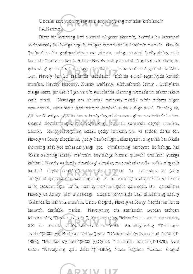 Ustozlar aziz yurtning eng aziz, eng ulug’, eng mo’tabar kishilaridir . I.A.Karimov. Biror bir shoirning ijod olamini o’rganar ekanmiz, bevosita bu jarayonni shoir shaxsiy faoliyatiga bog’liq bo’lgan tomonlarini ko’rishimiz mumkin. Navoiy ijodiyoti haqida gapirganimizda esa ,albatta, uning ustozlari ijodiyotining ta&#39;sir kuchini e’tirof etish kerak. Alisher Navoiy badiiy olamini bir gulzor deb bilsak, bu gulzordagi gullarning turfa boylar taratishida uztoz shoirlarning o’rni alohida . Buni Navoiy har bir asarlarida ustozlarini alohida e&#39;tirof etganligida ko’rish mumkin. Navoiy Nizomiy, Xusrav Dehlaviy, Abdurahmoh Jomiy , Lutfiylarni o’ziga ustoz, pir deb bilgan va o’z yutuqlarida ularning xizmatlarini takror-takror aytib o’tadi. Navoiyga ana shunday ma’naviy-marifiy ta’sir o’tkaza olgan zamondoshi, ustoz-shoir Abdurahmon Jomiyni alohida tilga oladi. Shuningdek, Alisher Navoiy va Abdurahmon Jomiyning o’sha davrdagi munosabatlarini ustoz- shogird aloqalarining eng chiroyli, eng namunali ko’rinishi deyish mumkin. Chunki, Jomiy Navoiyning ustozi, ijodiy hamkori, piri va sirdosh do’sti edi. Navoiy va Jomiy aloqalarini, ijodiy hamkorligini, shaxsiyatini o’rganish har ikkala shoirning adabiyot sohasida yangi ijod qirralarining namoyon bo’lishiga, har ikkala xalqning adabiy me’rosini boyitishga hizmat qiluvchi omillarni yuzaga keltiradi. Navoiy va Jomiy o’rtasidagi aloqalar, munosabatlar to’la- to’kis o’rganib bo’lindi deyish noo’rindir. Jumladan, ularning ilk uchrashuvi va ijodiy faoliyatining qachondan boshlanganligi va bu boradagi bazi qarashlar va fikrlar to’liq asoslanmagan bo’lib, noaniq, mavhumligicha qolmoqda. Bu qarashlarni Navoiy va Jomiy, ular o’rtasidagi aloqalar to’g’risida bazi olimlarning adabiy fikrlarida ko’rishimiz mumkin. Ustoz-shogird , Navoiy va Jomiy haqida ma’lumot beruvchi dastlabki manba Navoiyning o’z asarlaridir. Bundan tashqari Mirxondning “Ravzat us- safo ”, Xondamirning “Makorim ul-axloq” asarlaridan, XX asr o’zbek adabiyotshunoslaridan Vohid Abdullayevning “Tanlangan asarlar”(2002 y), Botirxon Valixo’jayev “O’zbek adabiyotshunosligi tarixi”(T- 1993), “Mumtoz siymolar”(2002 y),Oybek “Tanlangan asarlar”(T-1979), Izzat sulton “Navoiyning qalb daftari”(T-1969), Nazar Rajabov “Uztozu shogird 