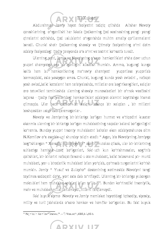 III.Xulosa. Abdurahmon Jomiy hayot faolyatini tadqiq qilishda Alisher Navoiy qarashlarining o’rganilishi har ikkala ijodkorning ijod xazinasining yangi- yangi qirralarini ochishda, ijod uslublarini o’rganishda muhim amaliy qo’llanmalarni beradi. Chunki shoir ijodkorning shaxsiy va ijtimoiy faolyatining o’rni doim adabiy faolyatdagi ijodiy jarayonda o’z o’rni va tasirini ko’rsatib turadi. Ularning ,yani, Jomiy va Navoiyning o’zaro hamkorliklari o’sha davr uchun yuqori ahamyatga ega bo’lganligini kuzatish mumkin. Ammo, bugungi kunga kelib ham bu hamkorlikning ma’naviy ahamiyati yuqorilasa yuqorilab bormoqdaki, aslo pasaygan emas. Chunki, bugungi kunda yosh avlodni , nafaqat yosh avlod,balki kattalarni ham tarbiyalashda, millatlar ora bag’rikenglikni, xalqlar oro totuvlikni taminlashda ularning shaxsiy munosabatlari bir o’rnak vazifasini bajarsa - ijodiy faoliyatlaridagi hamkorliklari adabiyot olamini boyitishga hizmat qilmoqda. Ular hech qachon bir xalqni boshqa bir xalqdan , bir millatni boshqasidan ustun deb qaramaganlar . Navoiy va Jomiyning bir-birlariga bo’lgan hurmat va e’tiqodini kuzatar ekanmiz ularning bir-birlariga bo’lgan muhabbatining naqadar baland bo’lganligini ko’ramiz. Bunday yuqori insoniy muhabbatni baholar ekan adabiyotshunos olim N.Komilov o’z asarida uni shunday talqin etadi: “ Agar, biz Navoiyning Jomiyga bag’ishlangan “ Xansatul mutahayyirin” asarini mutolaa qilsak, ular bir-birlarining suhbatiga hamisha intiq bo’lganlari, ikki-uch kun ko’rishmasalar, sog’inib qolishlari, bir-birlarini nafaqat farzand-u ota muhabbati, balki ixlosmand pir- murid muhabbati, yor-u birodarlik muhabbati bilan yo’qlab, qo’msab turganlarini ko’rish mumkin. Jomiy “ Yusuf va Zulayho” dostonining xotimasida Navoiyni tengi topilmas sadoqatli do’st, yori aziz deb ta’riflaydi. Ularning bir-birlariga yuborgan maktublari ham muhabbat so’zlari bilan to’liq ” 11 . Bundan ko’rinadiki insoniylik, mehr va muhabbat millat tanlamaydi, tillarni farqlamaydi. Ikki buyuk siymo- Navoiy va Jomiy mamlakat hayotidagi iqtisodiy, siyosiy, milliy va turli jabhalarda o’zaro hamkor va hamfikr bo’lganlar. Bu ikki buyuk 11 Najmiddin Komilov”Tasavvuf”. – T.: Yozuvchi,1996,1-k,56-b. 