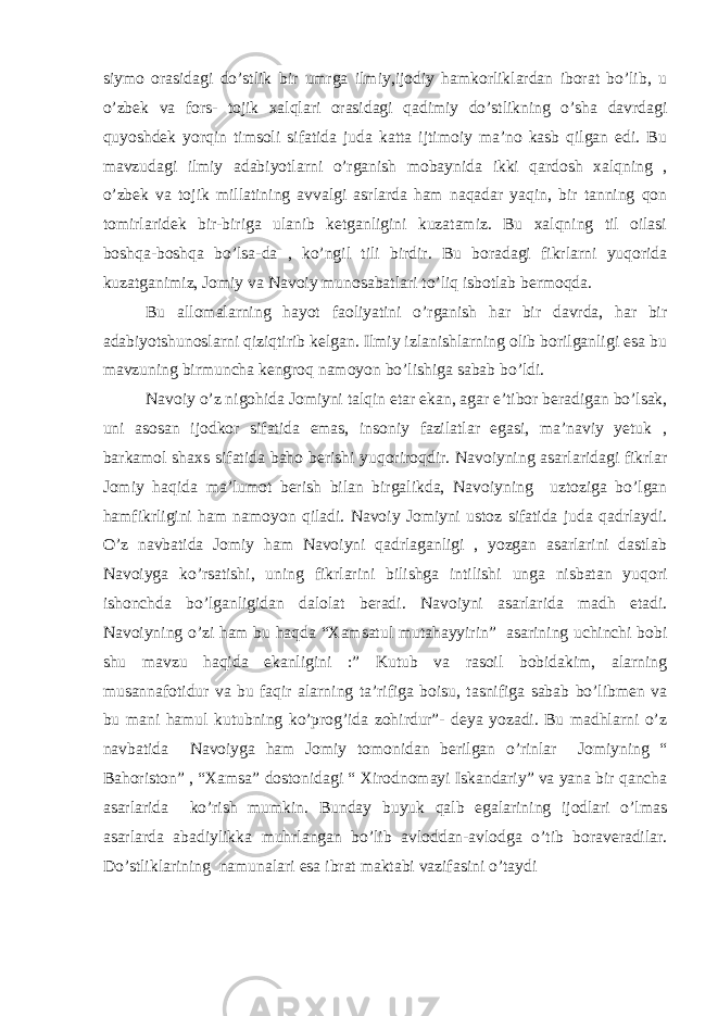 siymo orasidagi do’stlik bir umrga ilmiy,ijodiy hamkorliklardan iborat bo’lib, u o’zbek va fors- tojik xalqlari orasidagi qadimiy do’stlikning o’sha davrdagi quyoshdek yorqin timsoli sifatida juda katta ijtimoiy ma’no kasb qilgan edi. Bu mavzudagi ilmiy adabiyotlarni o’rganish mobaynida ikki qardosh xalqning , o’zbek va tojik millatining avvalgi asrlarda ham naqadar yaqin, bir tanning qon tomirlaridek bir-biriga ulanib ketganligini kuzatamiz. Bu xalqning til oilasi boshqa-boshqa bo’lsa-da , ko’ngil tili birdir. Bu boradagi fikrlarni yuqorida kuzatganimiz, Jomiy va Navoiy munosabatlari to’liq isbotlab bermoqda. Bu allomalarning hayot faoliyatini o’rganish har bir davrda, har bir adabiyotshunoslarni qiziqtirib kelgan. Ilmiy izlanishlarning olib borilganligi esa bu mavzuning birmuncha kengroq namoyon bo’lishiga sabab bo’ldi. Navoiy o’z nigohida Jomiyni talqin etar ekan, agar e’tibor beradigan bo’lsak, uni asosan ijodkor sifatida emas, insoniy fazilatlar egasi, ma’naviy yetuk , barkamol shaxs sifatida baho berishi yuqoriroqdir. Navoiyning asarlaridagi fikrlar Jomiy haqida ma’lumot berish bilan birgalikda, Navoiyning uztoziga bo’lgan hamfikrligini ham namoyon qiladi. Navoiy Jomiyni ustoz sifatida juda qadrlaydi. O’z navbatida Jomiy ham Navoiyni qadrlaganligi , yozgan asarlarini dastlab Navoiyga ko’rsatishi, uning fikrlarini bilishga intilishi unga nisbatan yuqori ishonchda bo’lganligidan dalolat beradi. Navoiyni asarlarida madh etadi. Navoiyning o’zi ham bu haqda “Xamsatul mutahayyirin” asarining uchinchi bobi shu mavzu haqida ekanligini :” Kutub va rasoil bobidakim, alarning musannafotidur va bu faqir alarning ta’rifiga boisu, tasnifiga sabab bo’libmen va bu mani hamul kutubning ko’prog’ida zohirdur”- deya yozadi. Bu madhlarni o’z navbatida Navoiyga ham Jomiy tomonidan berilgan o’rinlar Jomiyning “ Bahoriston” , “Xamsa” dostonidagi “ Xirodnomayi Iskandariy” va yana bir qancha asarlarida ko’rish mumkin. Bunday buyuk qalb egalarining ijodlari o’lmas asarlarda abadiylikka muhrlangan bo’lib avloddan-avlodga o’tib boraveradilar. Do’stliklarining namunalari esa ibrat maktabi vazifasini o’taydi 