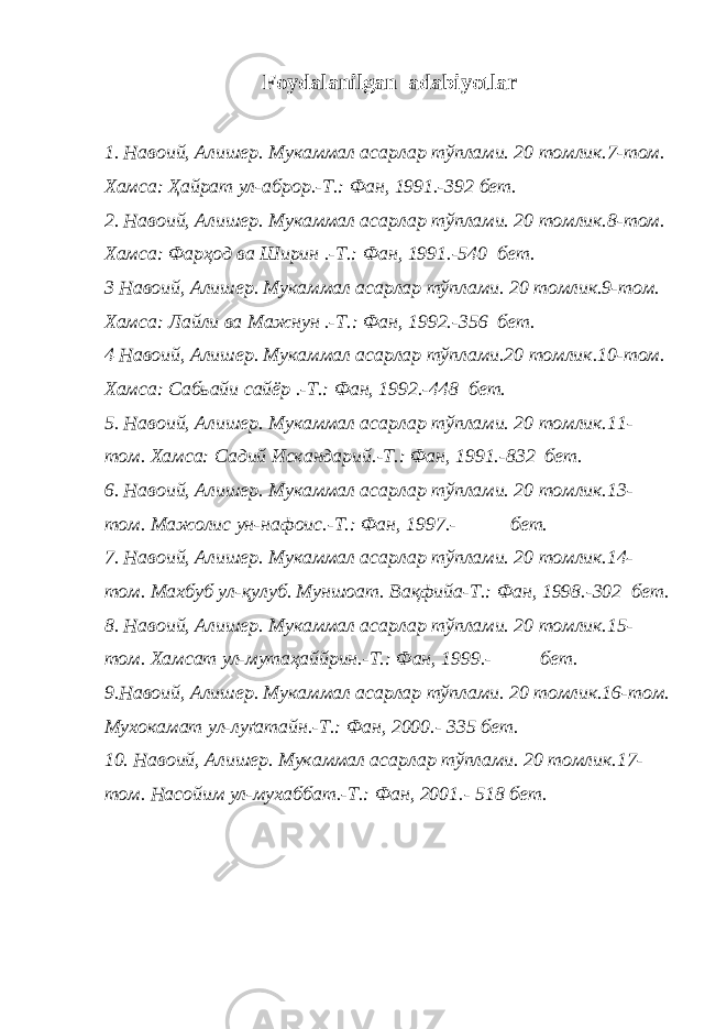 Foydalanilgan adabiyotlar 1. Навоий, Алишер. Мукаммал асарлар тўплами. 20 томлик.7-том. Хамса : Ҳайрат ул-аброр .-Т.: Фан, 1991.-392 бет. 2 . Навоий, Алишер. Мукаммал асарлар тўплами. 20 томлик.8-том. Хамса : Фарҳод ва Ширин .-Т.: Фан, 1991.-540 бет. 3 Навоий, Алишер. Мукаммал асарлар тўплами. 20 томлик.9-том. Хамса : Лайли ва Мажнун .-Т.: Фан, 1992.-356 бет. 4 Навоий, Алишер. Мукаммал асарлар тўплами.20 томлик.10-том. Хамса: Сабьайи сайëр .-Т.: Фан, 1992.-448 бет. 5 . Навоий, Алишер. Мукаммал асарлар тўплами. 20 томлик.11- том. Хамса : Садий Искандарий .-Т.: Фан, 1991.-832 бет. 6 . Навоий, Алишер. Мукаммал асарлар тўплами. 20 томлик.13- том. Мажолис ун-нафоис.-Т.: Фан, 1997.- бет. 7 . Навоий, Алишер. Мукаммал асарлар тўплами. 20 томлик.14- том. Махбуб ул-қулуб. Муншоат. Вақфийа-Т.: Фан, 1998.-302 бет. 8 . Навоий, Алишер. Мукаммал асарлар тўплами. 20 томлик.15- том. Хамсат ул-мутаҳаййрин.-Т.: Фан, 1999.- бет. 9 .Навоий, Алишер. Мукаммал асарлар тўплами. 20 томлик.16-том. Мухокамат ул-луґатайн.-Т.: Фан, 2000.- 335 бет. 1 0 . Навоий, Алишер. Мукаммал асарлар тўплами. 20 томлик.17- том. Насойим ул-мухаббат.-Т.: Фан, 2001.- 518 бет. 