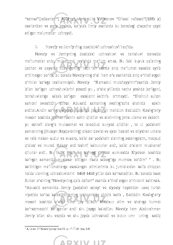 “xamsa”ijodkorlari”( 2001 y), Amonullo Valixonov “G’azal nafosati”(1985 y) asarlaridan va yana boshqa, ko’plab ilmiy asarlarda bu boradagi qisqacha qayd etilgan malumotlar uchraydi. I. Navoiy va Jomiyning dastlabki uchrashuvi haqida. Navoiy va Jomiyning dastlabki uchrashuvi va tanishuvi borasida ma’lumotlar aniq, mukammal ravishda ma’lum emas. Bu ikki buyuk qalbning qachon va qayerda tutashganligi hech bir asarda aniq ma’lumot asosida aytib o’tilmagan bo’lib, bu borada Navoiyning o’zi ham o’z asarlarida aniq e’tirof etgan o’rinlar ko’zga tashlanmaydi. Navoiy “Xamsatul mutahayyirin”asarida Jomiy bilan bo’lgan uchrashuvlarini yozadi-yu , o’sha yillarda necha yoshda bo’lgani, tanishuvlariga sabab bo’lgan asoslarni keltirib o’tmaydi. “Shohruh sulton zamoni avositidin sulton Abusaid zamoning avoilig’acha shahrda sokin erdilar.Andin so’ngra xiyobon boshida hazrati pir mahdum Saduddin Koshg’ariy mozori boshida iqomat rasmin zohir qildilar va shahrning jame ulamo va akobiri- yu ashrofi alarg’a mulozamat va taraddud bunyod qildilar , to ul podshohi zamonning (Husayn Bayqaroning) arkoni davlat va ayon hazrati va oliyshon umaro va rafe makon sudur va vuzaro, balki asr podshohi alarning ostonigakim, maqsud qiblasi va murod Kabasi erdi-tashrif keltururlar erdi, balki o’zlarni musharraf qilurlar erdi. Bu faqiri haqir bu so’nggi jamoat zumrasida Xiyobon boshida ko’rgan zamonida muxtasar bitilgan risola sabog’iga mumtoz bo’dim 1 ” . Bu keltirilgan ma’lumotlarga asoslangan olimlarimiz bu jumlalardan kelib chiqqan holda ularning uchrashuvlarini 1458-1459 yillar deb ko’rsatadilar. Bu borada Izzat Sulton o’zining “Navoiyning qalb daftari” asarida e’tirof etgan o’rinlarni keltirsak. “Abusaid zamonida Jomiy (podshoh saroyi va siyosiy hayotidan uzoq turish niyatida bo’lsa kerak)Hirotning tashqarisiga chiqib ketib , Sadiddin Koshg’ariy mozori boshida o’ziga turar joy qiladi. Mashxur olim va shoirga hurmat ko’rsatmoqchi bo’lganlar endi shu joyga keladilar. Navoiy ham Abdurahmon Jomiy bilan shu vaqtda va shu joyda uchrashadi va butun umr uning sodiq 1 A .Навоий “Хамсатул мутахаййирин”- T -15 том, 5-б. 