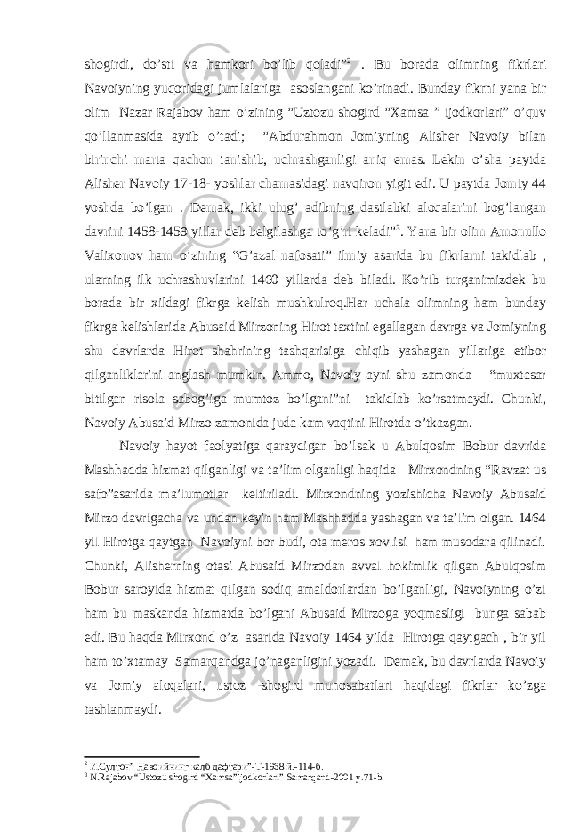 shogirdi, do’sti va hamkori bo’lib qoladi” 2 . Bu borada olimning fikrlari Navoiyning yuqoridagi jumlalariga asoslangani ko’rinadi. Bunday fikrni yana bir olim Nazar Rajabov ham o’zining “Uztozu shogird “Xamsa ” ijodkorlari” o’quv qo’llanmasida aytib o’tadi; “Abdurahmon Jomiyning Alisher Navoiy bilan birinchi marta qachon tanishib, uchrashganligi aniq emas. Lekin o’sha paytda Alisher Navoiy 17-18- yoshlar chamasidagi navqiron yigit edi. U paytda Jomiy 44 yoshda bo’lgan . Demak, ikki ulug’ adibning dastlabki aloqalarini bog’langan davrini 1458-1459 yillar deb belgilashga to’g’ri keladi” 3 . Yana bir olim Amonullo Valixonov ham o’zining “G’azal nafosati” ilmiy asarida bu fikrlarni takidlab , ularning ilk uchrashuvlarini 1460 yillarda deb biladi. Ko’rib turganimizdek bu borada bir xildagi fikrga kelish mushkulroq.Har uchala olimning ham bunday fikrga kelishlarida Abusaid Mirzoning Hirot taxtini egallagan davrga va Jomiyning shu davrlarda Hirot shahrining tashqarisiga chiqib yashagan yillariga etibor qilganliklarini anglash mumkin. Ammo, Navoiy ayni shu zamonda “muxtasar bitilgan risola sabog’iga mumtoz bo’lgani”ni takidlab ko’rsatmaydi. Chunki, Navoiy Abusaid Mirzo zamonida juda kam vaqtini Hirotda o’tkazgan. Navoiy hayot faolyatiga qaraydigan bo’lsak u Abulqosim Bobur davrida Mashhadda hizmat qilganligi va ta’lim olganligi haqida Mirxondning “Ravzat us safo”asarida ma’lumotlar keltiriladi. Mirxondning yozishicha Navoiy Abusaid Mirzo davrigacha va undan keyin ham Mashhadda yashagan va ta’lim olgan. 1464 yil Hirotga qaytgan Navoiyni bor budi, ota meros xovlisi ham musodara qilinadi. Chunki, Alisherning otasi Abusaid Mirzodan avval hokimlik qilgan Abulqosim Bobur saroyida hizmat qilgan sodiq amaldorlardan bo’lganligi, Navoiyning o’zi ham bu maskanda hizmatda bo’lgani Abusaid Mirzoga yoqmasligi bunga sabab edi. Bu haqda Mirxond o’z asarida Navoiy 1464 yilda Hirotga qaytgach , bir yil ham to’xtamay Samarqandga jo’naganligini yozadi. Demak, bu davrlarda Navoiy va Jomiy aloqalari, ustoz -shogird munosabatlari haqidagi fikrlar ko’zga tashlanmaydi. 2 И.Султон” Навоийнинг калб дафтари ”-T-1968 й .-114- б . 3 N.Rajabov “Ustozu shogird “Xamsa”ijodkorlari” Samarqand-2001 y.71-b. 