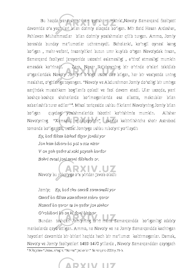  Bu haqda yana shuni ham aytish mumkinki,Navoiy Samarqand faoliyati davomida o’z yaqinlari bilan doimiy aloqada bo’lgan. Mir Said Hasan Ardasher, Pahlavon Muhammadlar bilan doimiy yozishmalar qilib turgan. Ammo, Jomiy borasida bunday ma’lumotlar uchramaydi. Baholanki, ko’ngil oynasi keng bo’lgan , mehr-vafoni, insoniylikni butun umr kuylab o’tgan Navoiydek inson, Samarqand faoliyati jarayonida ustozini eslamasligi , e’tirof etmasligi mumkin emasdek ko’rinadi. Zero, Nazar Rajabovning bir o’rinda o’zlari takidlab o’tganlaridek Navoiy Jomiyni o’ziga ustoz deb bilgan, har bir vaziyatda uning maslahat, o’gitlariga tayangan. “Navoiy va Abdurahmon Jomiy do’stligi bir umirga zanjirdek mustahkam bog’lanib qoladi va faol davom etadi. Ular uzoqda, yani boshqa-boshqa shaharlarda bo’lmaganlarida esa albatta, maktublar bilan xabarlashib turar edilar’’ 4 . Misol tariqasida ushbu fikrlarni Navoiyning Jomiy bilan bo’lgan quydagi yozishmalarida isbotini ko’rishimiz mumkin. Alisher Navoiyning “Xamsatul mutahayyirin” asarida keltirilishicha shoir Astrabod tomonda bo’lganida, ustozi Jomiyga ushbu ruboiyni yo’llaydi: Ey, bad dilam bishud digar jonibi yor Jon ham bibaru bo poi u soz nisar V-on gah qadre zi xoki poyash bardor Bahri evazi joni mani dilshuda or. Navoiy bu ruboiyga o’z piridan javob oladi: Jomiy; Ey, bod chu omadi sarmanzili yor Omad ba dilam zomadanat sabru qaror Nomad ba qaror az in qadar jon zinhor O’robibari ba on ki doni bisipar Bundan tashqari Jomiyning to’rt marta Samarqandda bo’lganligi adabiy manbalarda qayd etilgan. Ammo, na Navoiy va na Jomiy Samarqandda kechirgan hayotlari davomida bir-birlari haqida hech bir ma’lumot keltirmaganlar. Demak, Navoiy va Jomiy faoliyatlari 1469-1470 yillarda , Navoiy Samarqanddan qaytgach 4 N.Rajabov “Ustozu shogird “Xamsa”ijodkorlari” Samarqand-2001 y.71-b. 