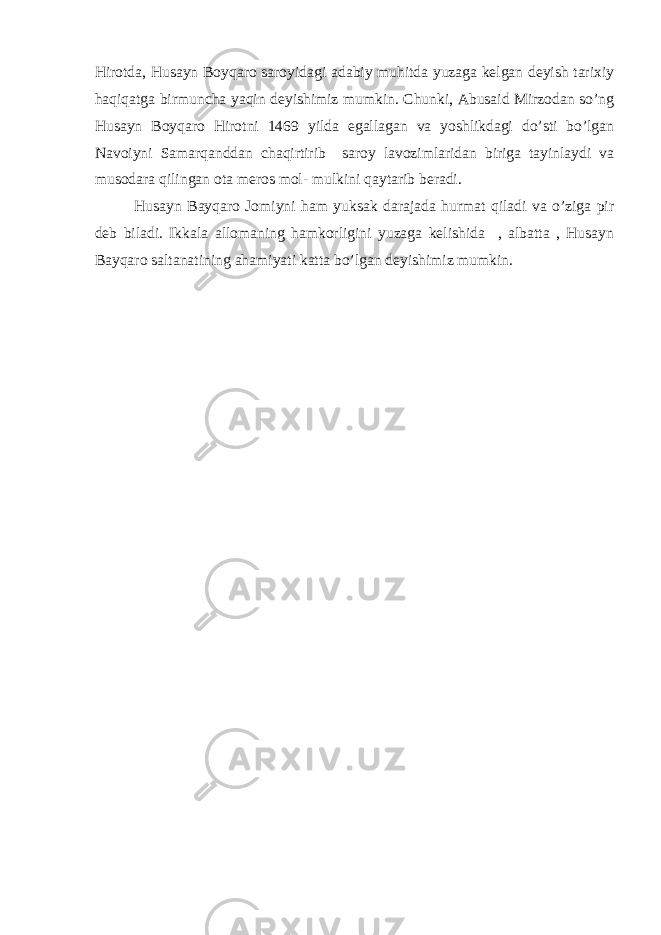 Hirotda, Husayn Boyqaro saroyidagi adabiy muhitda yuzaga kelgan deyish tarixiy haqiqatga birmuncha yaqin deyishimiz mumkin. Chunki, Abusaid Mirzodan so’ng Husayn Boyqaro Hirotni 1469 yilda egallagan va yoshlikdagi do’sti bo’lgan Navoiyni Samarqanddan chaqirtirib saroy lavozimlaridan biriga tayinlaydi va musodara qilingan ota meros mol- mulkini qaytarib beradi. Husayn Bayqaro Jomiyni ham yuksak darajada hurmat qiladi va o’ziga pir deb biladi. Ikkala allomaning hamkorligini yuzaga kelishida , albatta , Husayn Bayqaro saltanatining ahamiyati katta bo’lgan deyishimiz mumkin. 