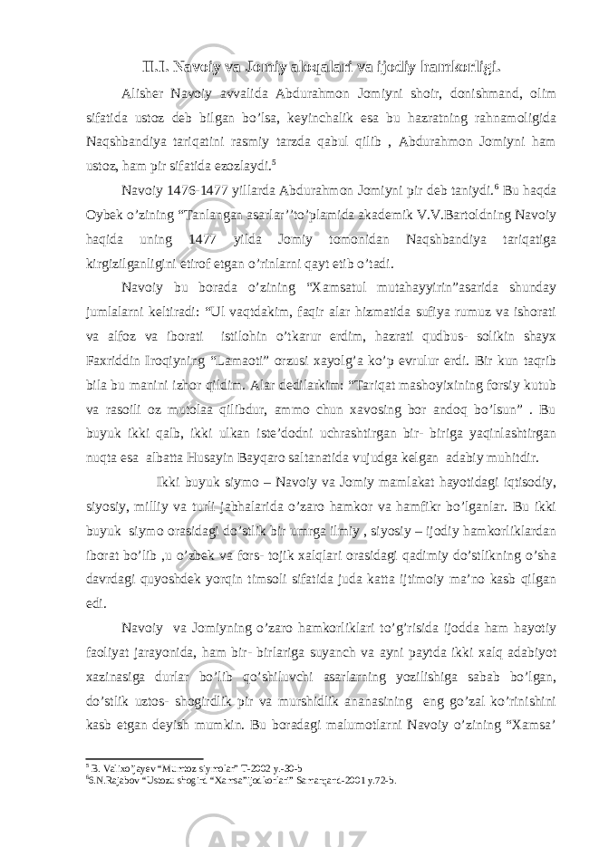 II.I. Navoiy va Jomiy aloqalari va ijodiy hamkorligi. Alisher Navoiy avvalida Abdurahmon Jomiyni shoir, donishmand, olim sifatida ustoz deb bilgan bo’lsa, keyinchalik esa bu hazratning rahnamoligida Naqshbandiya tariqatini rasmiy tarzda qabul qilib , Abdurahmon Jomiyni ham ustoz, ham pir sifatida ezozlaydi. 5 Navoiy 1476-1477 yillarda Abdurahmon Jomiyni pir deb taniydi. 6 Bu haqda Oybek o’zining “Tanlangan asarlar’’to’plamida akademik V.V.Bartoldning Navoiy haqida uning 1477 yilda Jomiy tomonidan Naqshbandiya tariqatiga kirgizilganligini etirof etgan o’rinlarni qayt etib o’tadi. Navoiy bu borada o’zining “Xamsatul mutahayyirin”asarida shunday jumlalarni keltiradi: “Ul vaqtdakim, faqir alar hizmatida sufiya rumuz va ishorati va alfoz va iborati istilohin o’tkarur erdim, hazrati qudbus- solikin shayx Faxriddin Iroqiyning “Lamaoti” orzusi xayolg’a ko’p evrulur erdi. Bir kun taqrib bila bu manini izhor qildim. Alar dedilarkim: “Tariqat mashoyixining forsiy kutub va rasoili oz mutolaa qilibdur, ammo chun xavosing bor andoq bo’lsun” . Bu buyuk ikki qalb, ikki ulkan iste’dodni uchrashtirgan bir- biriga yaqinlashtirgan nuqta esa albatta Husayin Bayqaro saltanatida vujudga kelgan adabiy muhitdir. Ikki buyuk siymo – Navoiy va Jomiy mamlakat hayotidagi iqtisodiy, siyosiy, milliy va turli jabhalarida o’zaro hamkor va hamfikr bo’lganlar. Bu ikki buyuk siymo orasidagi do’stlik bir umrga ilmiy , siyosiy – ijodiy hamkorliklardan iborat bo’lib ,u o’zbek va fors- tojik xalqlari orasidagi qadimiy do’stlikning o’sha davrdagi quyoshdek yorqin timsoli sifatida juda katta ijtimoiy ma’no kasb qilgan edi. Navoiy va Jomiyning o’zaro hamkorliklari to’g’risida ijodda ham hayotiy faoliyat jarayonida, ham bir- birlariga suyanch va ayni paytda ikki xalq adabiyot xazinasiga durlar bo’lib qo’shiluvchi asarlarning yozilishiga sabab bo’lgan, do’stlik uztos- shogirdlik pir va murshidlik ananasining eng go’zal ko’rinishini kasb etgan deyish mumkin. Bu boradagi malumotlarni Navoiy o’zining “Xamsa’ 5 B. Valixo’jayev “Mumtoz siymolar” T-2002 y.-30-b 6 6.N.Rajabov “Ustozu shogird “Xamsa”ijodkorlari” Samarqand-2001 y.72-b. 