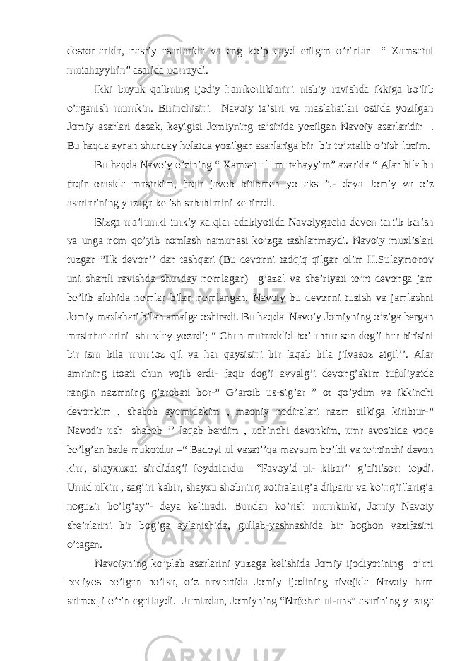 dostonlarida, nasriy asarlarida va eng ko’p qayd etilgan o’rinlar “ Xamsatul mutahayyirin” asarida uchraydi. Ikki buyuk qalbning ijodiy hamkorliklarini nisbiy ravishda ikkiga bo’lib o’rganish mumkin. Birinchisini Navoiy ta’siri va maslahatlari ostida yozilgan Jomiy asarlari desak, keyigisi Jomiyning ta’sirida yozilgan Navoiy asarlaridir . Bu haqda aynan shunday holatda yozilgan asarlariga bir- bir to’xtalib o’tish lozim. Bu haqda Navoiy o’zining “ Xamsat ul- mutahayyirn” asarida “ Alar bila bu faqir orasida mastrkim, faqir javob bitibmen yo aks ”.- deya Jomiy va o’z asarlarining yuzaga kelish sabablarini keltiradi. Bizga ma’lumki turkiy xalqlar adabiyotida Navoiygacha devon tartib berish va unga nom qo’yib nomlash namunasi ko’zga tashlanmaydi. Navoiy muxlislari tuzgan “Ilk devon’’ dan tashqari (Bu devonni tadqiq qilgan olim H.Sulaymonov uni shartli ravishda shunday nomlagan) g’azal va she’riyati to’rt devonga jam bo’lib alohida nomlar bilan nomlangan. Navoiy bu devonni tuzish va jamlashni Jomiy maslahati bilan amalga oshiradi. Bu haqda Navoiy Jomiyning o’ziga bergan maslahatlarini shunday yozadi; “ Chun mutaaddid bo’lubtur sen dog’i har birisini bir ism bila mumtoz qil va har qaysisini bir laqab bila jilvasoz etgil’’. Alar amrining itoati chun vojib erdi- faqir dog’i avvalg’i devong’akim tufuliyatda rangin nazmning g’arobati bor-“ G’aroib us-sig’ar ” ot qo’ydim va ikkinchi devonkim , shabob ayomidakim , maoniy nodiralari nazm silkiga kiribtur-“ Navodir ush- shabob ’’ laqab berdim , uchinchi devonkim, umr avositida voqe bo’lg’an bade mukotdur –“ Badoyi ul-vasat’’qa mavsum bo’ldi va to’rtinchi devon kim, shayxuxat sindidag’i foydalardur –“Favoyid ul- kibar’’ g’aittisom topdi. Umid ulkim, sag’iri kabir, shayxu shobning xotiralarig’a dilparir va ko’ng’illarig’a noguzir bo’lg’ay”- deya keltiradi. Bundan ko’rish mumkinki, Jomiy Navoiy she’rlarini bir bog’ga aylanishida, gullab-yashnashida bir bogbon vazifasini o’tagan. Navoiyning ko’plab asarlarini yuzaga kelishida Jomiy ijodiyotining o’rni beqiyos bo’lgan bo’lsa, o’z navbatida Jomiy ijodining rivojida Navoiy ham salmoqli o’rin egallaydi. Jumladan, Jomiyning “Nafohat ul-uns” asarining yuzaga 