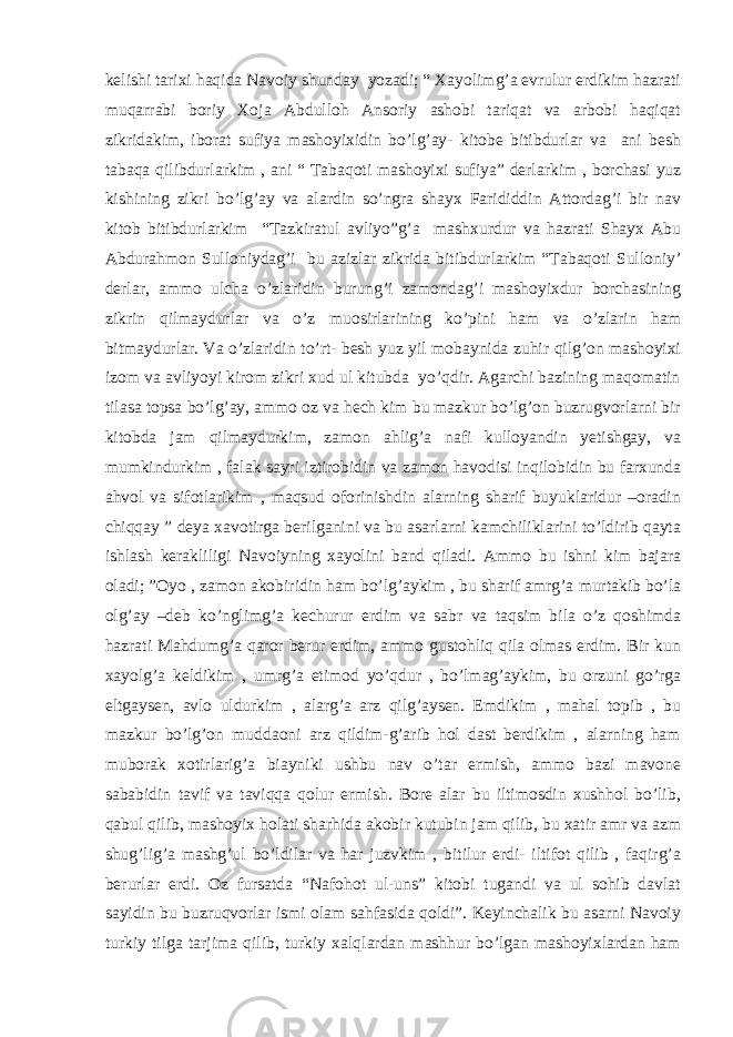 kelishi tarixi haqida Navoiy shunday yozadi; “ Xayolimg’a evrulur erdikim hazrati muqarrabi boriy Xoja Abdulloh Ansoriy ashobi tariqat va arbobi haqiqat zikridakim, iborat sufiya mashoyixidin bo’lg’ay- kitobe bitibdurlar va ani besh tabaqa qilibdurlarkim , ani “ Tabaqoti mashoyixi sufiya” derlarkim , borchasi yuz kishining zikri bo’lg’ay va alardin so’ngra shayx Farididdin Attordag’i bir nav kitob bitibdurlarkim “Tazkiratul avliyo”g’a mashxurdur va hazrati Shayx Abu Abdurahmon Sulloniydag’i bu azizlar zikrida bitibdurlarkim “Tabaqoti Sulloniy’ derlar, ammo ulcha o’zlaridin burung’i zamondag’i mashoyixdur borchasining zikrin qilmaydurlar va o’z muosirlarining ko’pini ham va o’zlarin ham bitmaydurlar. Va o’zlaridin to’rt- besh yuz yil mobaynida zuhir qilg’on mashoyixi izom va avliyoyi kirom zikri xud ul kitubda yo’qdir. Agarchi bazining maqomatin tilasa topsa bo’lg’ay, ammo oz va hech kim bu mazkur bo’lg’on buzrugvorlarni bir kitobda jam qilmaydurkim, zamon ahlig’a nafi kulloyandin yetishgay, va mumkindurkim , falak sayri iztirobidin va zamon havodisi inqilobidin bu farxunda ahvol va sifotlarikim , maqsud oforinishdin alarning sharif buyuklaridur –oradin chiqqay ” deya xavotirga berilganini va bu asarlarni kamchiliklarini to’ldirib qayta ishlash kerakliligi Navoiyning xayolini band qiladi. Ammo bu ishni kim bajara oladi; ”Oyo , zamon akobiridin ham bo’lg’aykim , bu sharif amrg’a murtakib bo’la olg’ay –deb ko’nglimg’a kechurur erdim va sabr va taqsim bila o’z qoshimda hazrati Mahdumg’a qaror berur erdim, ammo gustohliq qila olmas erdim. Bir kun xayolg’a keldikim , umrg’a etimod yo’qdur , bo’lmag’aykim, bu orzuni go’rga eltgaysen, avlo uldurkim , alarg’a arz qilg’aysen. Emdikim , mahal topib , bu mazkur bo’lg’on muddaoni arz qildim-g’arib hol dast berdikim , alarning ham muborak xotirlarig’a biayniki ushbu nav o’tar ermish, ammo bazi mavone sababidin tavif va taviqqa qolur ermish. Bore alar bu iltimosdin xushhol bo’lib, qabul qilib, mashoyix holati sharhida akobir kutubin jam qilib, bu xatir amr va azm shug’lig’a mashg’ul bo’ldilar va har juzvkim , bitilur erdi- iltifot qilib , faqirg’a berurlar erdi. Oz fursatda “Nafohot ul-uns” kitobi tugandi va ul sohib davlat sayidin bu buzruqvorlar ismi olam sahfasida qoldi”. Keyinchalik bu asarni Navoiy turkiy tilga tarjima qilib, turkiy xalqlardan mashhur bo’lgan mashoyixlardan ham 