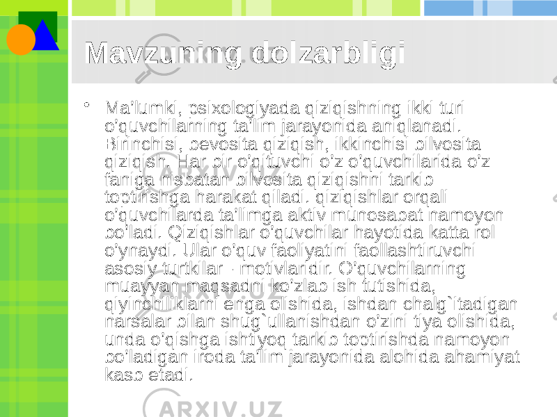 Mavzuning dolzarbligi • Ma’lumki, psixologiyada qiziqishning ikki turi o’quvchilarning ta’lim jarayonida aniqlanadi. Birinchisi, bevosita qiziqish, ikkinchisi bilvosita qiziqish. Har bir o’qituvchi o’z o’quvchilarida o’z faniga nisbatan bilvosita qiziqishni tarkib toptirishga harakat qiladi. qiziqishlar orqali o’quvchilarda ta’limga aktiv munosabat namoyon bo’ladi. Qiziqishlar o’quvchilar hayotida katta rol o’ynaydi. Ular o’quv faoliyatini faollashtiruvchi asosiy turtkilar - motivlaridir. O’quvchilarning muayyan maqsadni ko’zlab ish tutishida, qiyinchiliklarni enga olishida, ishdan chalg`itadigan narsalar bilan shug`ullanishdan o’zini tiya olishida, unda o’qishga ishtiyoq tarkib toptirishda namoyon bo’ladigan iroda ta’lim jarayonida alohida ahamiyat kasb etadi. 