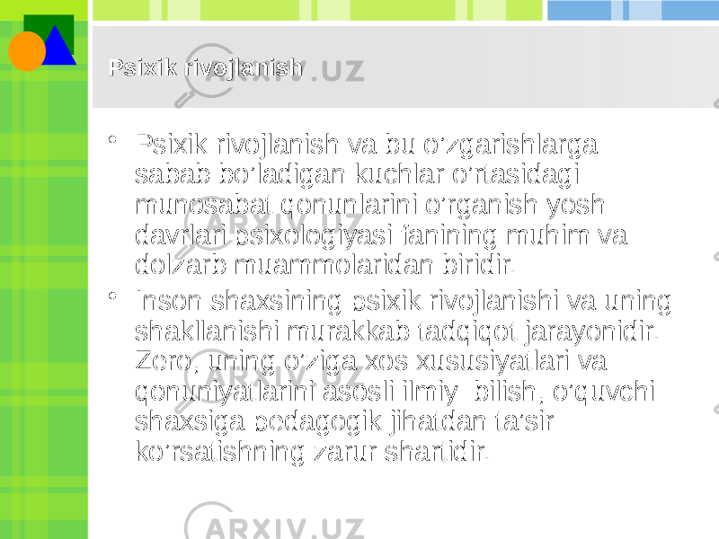 Psixik rivojlanish • Psixik rivojlanish va bu o’zgarishlarga sabab bo’ladigan kuchlar o’rtasidagi munosabat qonunlarini o’rganish yosh davrlari psixologiyasi fanining muhim va dolzarb muammolaridan biridir. • Inson shaxsining psixik rivojlanishi va uning shakllanishi murakkab tadqiqot jarayonidir. Zеro, uning o’ziga xos xususiyatlari va qonuniyatlarini asosli ilmiy bilish, o’quvchi shaxsiga pеdagogik jihatdan ta’sir ko’rsatishning zarur shartidir. 