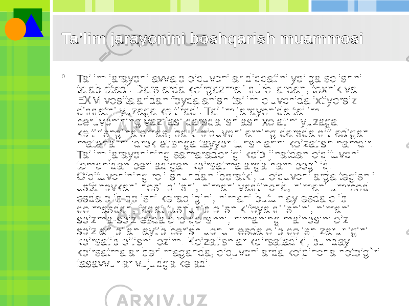 Ta’lim jarayonini boshqarish muammosi • Ta’lim jarayoni avvalo o’quvchilar diqqatini yo’lga solishni talab etadi. Darslarda ko’rgazmali qurollardan, texnik va EXM vositalaridan foydalanish ta’lim oluvchida ixtiyorsiz diqqatni yuzaga keltiradi. Ta’lim jarayonida ta’lim beruvchining vazifasi darsda ishlash xolatini yuzaga keltirishgina emas, balki o’quvchilarning darsda o’tiladigan materialini idrok etishga tayyor turishlarini ko’zatish hamdir. Ta’lim jarayonining samaradorligi ko’p jihatdan o’qituvchi tomonidan beriladigan ko’rsatmalarga ham bog`liq. O’qituvchining roli shundan iboratki, u o’quvchilarga tegishli ustanovkani hosil qilishi, nimani vaqtincha, nimani umrbod esda olib qolishi keraqligini, nimani butunlay esda olib qolmasdan, faqat tushunib olish kifoya qilishini, nimani so’zma-so’z esda olib qolishni, nimaning ma’nosini o’z so’zlari bilan aytib berish uchun esda olib qolish zarurligini ko’rsatib o’tishi lozim. Ko’zatishlar ko’rsatadiki, bunday ko’rsatmalar berilmaganda, o’quvchilarda ko’pincha noto’g`ri tasavvurlar vujudga keladi. 