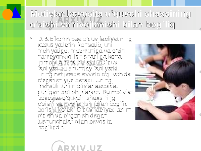 Motivlar bevosita o’quvchi shaxsining o’sishi va rivojlanishi bilan bog`liq • D.B.Elkonin esa o’quv faoliyatining xususiyatlarini ko’rsatib, uni mohiyatiga, mazmuniga va o’zini namoyon bo’lish shaqliga ko’ra ijtimoiyligini ta’kidlaydi. O`quv faoliyati bu shunday faoliyatki, uning natijasida avvalo o’quvchida o’zgarish yuz beradi. Uning mahsuli turli motivlar asosida, qurilgan bo’lishi darkor. Bu motivlar bevosita o’quvchi shaxsining o’sishi va rivojlanishi bilan bog`liq bo’lishi kerak. O’quv faoliyati ta’lim, o’qish va o’rganish degan tushunchalar bilan bevosita bog`liqdir.  