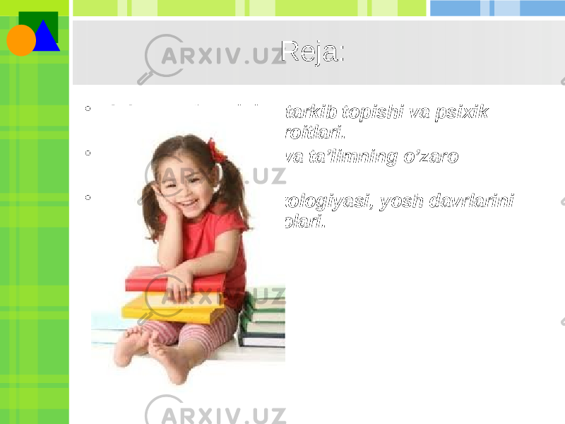 Rеja: • 1. Inson shaxsining tarkib topishi va psixik rivojlanishining sharoitlari. • 2. Psixik taraqqiyot va ta’limning o’zaro munosabati. • 3. Yosh davrlari psixologiyasi, yosh davrlarini tabaqalash muammolari. 