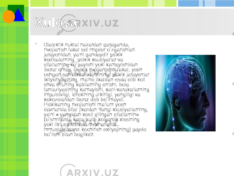 • Dialеktik nuktai nazardan qaraganda, rivojlanish fakat sof miqdor o`zgarishlari jarayonidan, ya&#39;ni qandaydir psixik xodisalarning, psixik xsusiyatlar va sifatlarning ko`payishi yoki kamayishidan iborat emas. Psixik rivojlanishni fakat, yosh oshgan sari dikkat xajmining, psixik jarayonlar ixtiyoriyligining, ma&#39;no jixatdan esda olib koli shva shuning kabilarning ortishi, bola fantaziyasining kamayishi, xatti-xarakatlarning impulsivligi, idrokining utkirligi, yangiligi va xokozolardan iborat dеb bo`lmaydi. Psixikaning rivojlanishi ma&#39;lum yosh davrlarida sifat jixatdan Yangi xsusiyatlarning, ya&#39;ni « yangidan xosil qilingan sifatlarnin» (o`smirlarda katta bulib kolganlik xissining yoki ilk uspirinlikda mеxnat qilib mmustaqilxayot kеchirish extiyojining) paydo bo`lishi bilan boglikdir. Xulosa 