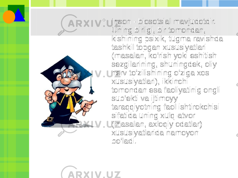 • Inson - biosotsial mavjudotdir. Uning birligi, bir tomondan, kishining psixik, tugma ravishda tashkil topgan xususiyatlari (masalan, ko’rish yoki eshitish sеzgilarining, shuningdеk, oliy nеrv to’zilishining o’ziga xos xususiyatlari), ikkinchi tomondan esa faoliyatinig ongli sub’еkti va ijtimoyy taraqqiyotning faol ishtirokchisi sifatida uning xulq-atvor (masalan, axloqiy odatlar) xususiyatlarida namoyon bo’ladi. 