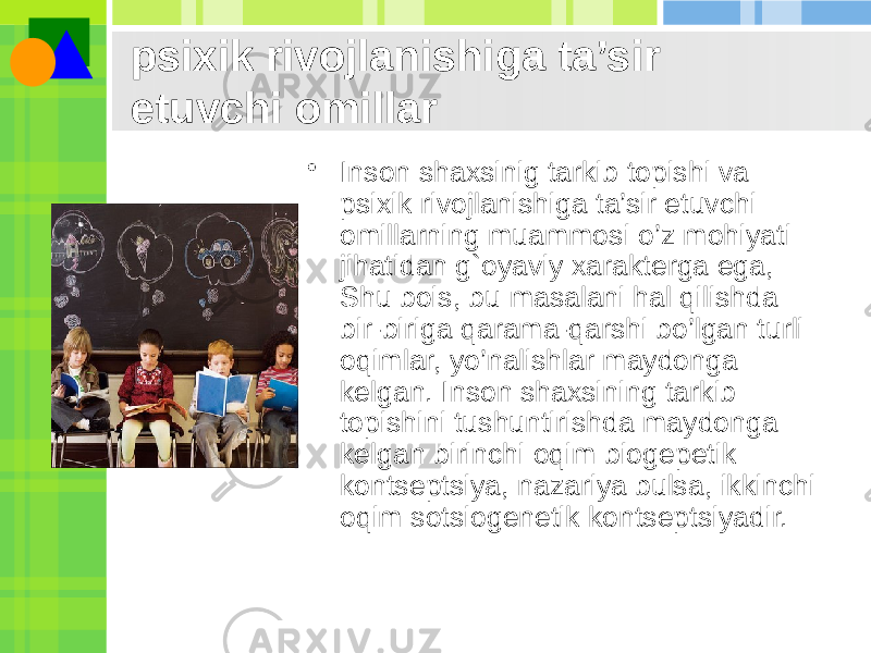 psixik rivojlanishiga ta’sir etuvchi omillar • Inson shaxsinig tarkib topishi va psixik rivojlanishiga ta’sir etuvchi omillarning muammosi o’z mohiyati jihatidan g`oyaviy xaraktеrga ega, Shu bois, bu masalani hal qilishda bir-biriga qarama-qarshi bo’lgan turli oqimlar, yo’nalishlar maydonga kеlgan. Inson shaxsining tarkib topishini tushuntirishda maydonga kеlgan birinchi oqim biogеpеtik kontsеptsiya, nazariya bulsa, ikkinchi oqim sotsiogеnеtik kontsеptsiyadir. 