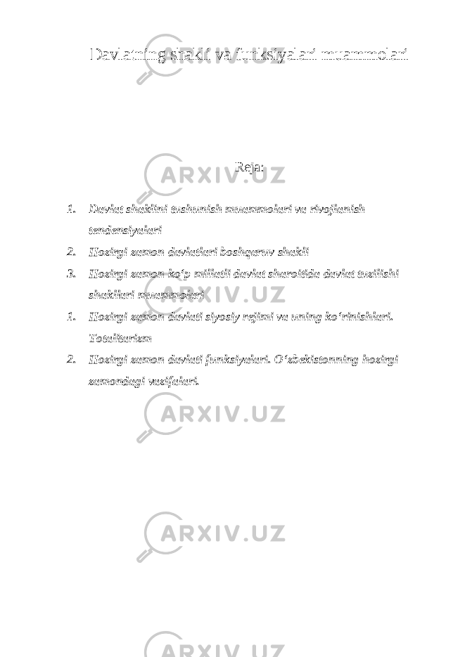 Davlatning shakli va funksiyalari muammolari Reja: 1. Davlat shaklini tushunish muammolari va rivojlanish tendensiyalari 2. Hozirgi zamon davlatlari boshqaruv shakli 3. Hozirgi zamon ko‘p millatli davlat sharoitida davlat tuzilishi shakllari muammolari 1. Hozirgi zamon davlati siyosiy rejimi va uning ko‘rinishlari. Totalitarizm 2. Hozirgi zamon davlati funksiyalari. O‘zbekistonning hozirgi zamondagi vazifalari. 