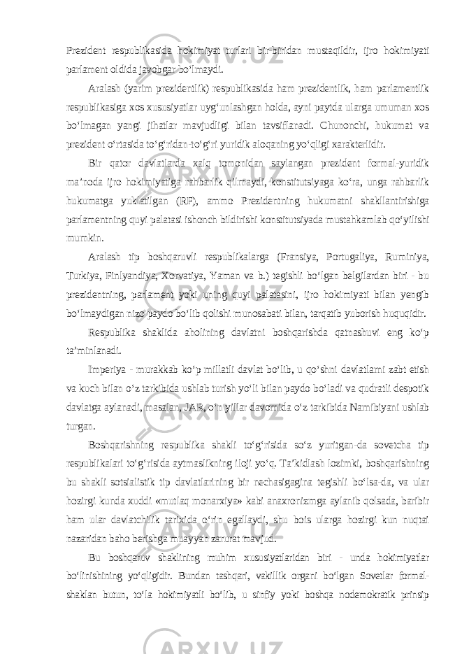 Prezident respublikasida hokimiyat turlari bir-biridan mustaqildir, ijro hokimiyati parlament oldida javobgar bo‘lmaydi. Aralash (yarim prezidentlik) respublikasida ham prezidentlik, ham parlamentlik respublikasiga xos xususiyatlar uyg‘unlashgan holda, ayni paytda ularga umuman xos bo‘lmagan yangi jihatlar mavjudligi bilan tavsiflanadi. Chunonchi, hukumat va prezident o‘rtasida to‘g‘ridan-to‘g‘ri yuridik aloqaning yo‘qligi xarakterlidir. Bir qator davlatlarda xalq tomonidan saylangan prezident formal-yuridik ma’noda ijro hokimiyatiga rahbarlik qilmaydi, konstitutsiyaga ko‘ra, unga rahbarlik hukumatga yuklatilgan (RF), ammo Prezidentning hukumatni shakllantirishiga parlamentning quyi palatasi ishonch bildirishi konstitutsiyada mustahkamlab qo‘yilishi mumkin. Aralash tip boshqaruvli respublikalarga (Fransiya, Portugaliya, Ruminiya, Turkiya, Finlyandiya, Xorvatiya, Yaman va b.) tegishli bo‘lgan belgilardan biri - bu prezidentning, parlament yoki uning quyi palatasini, ijro hokimiyati bilan yengib bo‘lmaydigan nizo paydo bo‘lib qolishi munosabati bilan, tarqatib yuborish huquqidir. Respublika shaklida aholining davlatni boshqarishda qatnashuvi eng ko‘p ta’minlanadi. Imperiya - murakkab ko‘p millatli davlat bo‘lib, u qo‘shni davlatlarni zabt etish va kuch bilan o‘z tarkibida ushlab turish yo‘li bilan paydo bo‘ladi va qudratli despotik davlatga aylanadi, masalan, JAR, o‘n yillar davomida o‘z tarkibida Namibiyani ushlab turgan. Boshqarishning respublika shakli to‘g‘risida so‘z yuritgan-da sovetcha tip respublikalari to‘g‘risida aytmaslikning iloji yo‘q. Ta’kidlash lozimki, boshqarishning bu shakli sotsialistik tip davlatlarining bir nechasigagina tegishli bo‘lsa-da, va ular hozirgi kunda xuddi «mutlaq monarxiya» kabi anaxronizmga aylanib qolsada, baribir ham ular davlatchilik tarixida o‘rin egallaydi, shu bois ularga hozirgi kun nuqtai nazaridan baho berishga muayyan zarurat mavjud . Bu boshqaruv shaklining muhim xususiyatlaridan biri - unda hokimiyatlar bo‘linishining yo‘qligidir. Bundan tashqari, vakillik organi bo‘lgan Sovetlar formal- shaklan butun, to‘la hokimiyatli bo‘lib, u sinfiy yoki boshqa nodemokratik prinsip 