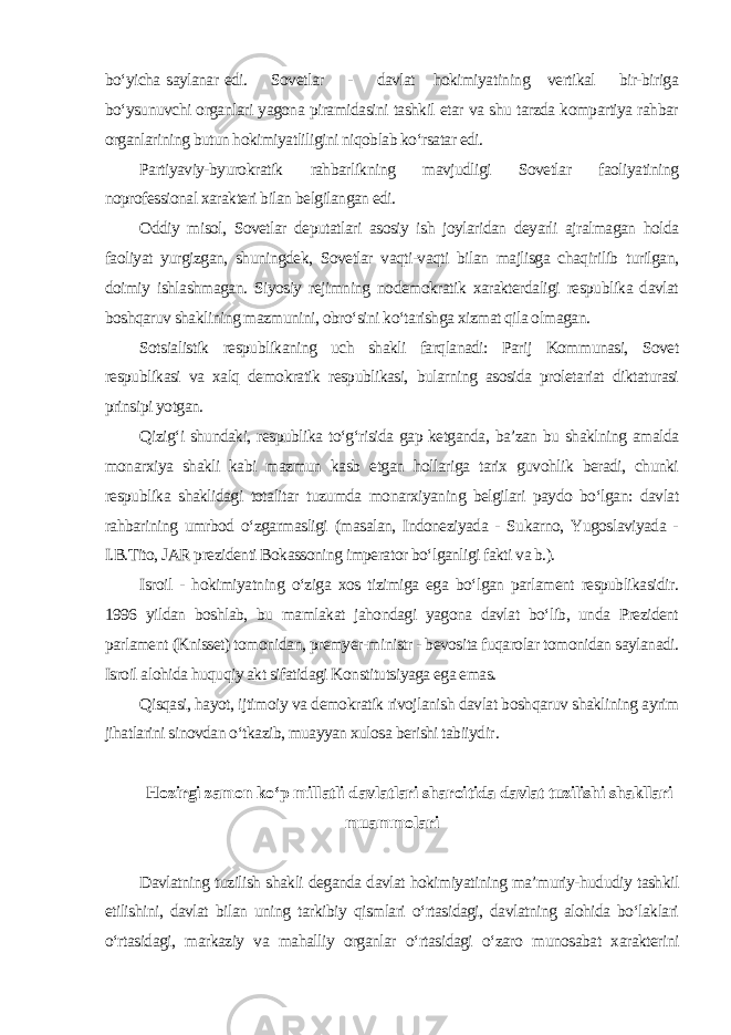 bo‘yicha saylanar edi. Sovetlar - davlat hokimiyatining vertikal bir-biriga bo‘ysunuvchi organlari yagona piramidasini tashkil etar va shu tarzda kompartiya rahbar organlarining butun hokimiyatliligini niqoblab ko‘rsatar edi. Partiyaviy-byurokratik rahbarlikning mavjudligi Sovetlar faoliyatining noprofessional xarakteri bilan belgilangan edi. Oddiy misol, Sovetlar deputatlari asosiy ish joylaridan deyarli ajralmagan holda faoliyat yurgizgan, shuningdek, Sovetlar vaqti-vaqti bilan majlisga chaqirilib turilgan, doimiy ishlashmagan. Siyosiy rejimning nodemokratik xarakterdaligi respublika davlat boshqaruv shaklining mazmunini, obro‘sini ko‘tarishga xizmat qila olmagan. Sotsialistik respublikaning uch shakli farqlanadi: Parij Kommunasi, Sovet respublikasi va xalq demokratik respublikasi, bularning asosida proletariat diktaturasi prinsipi yotgan. Qizig‘i shundaki, respublika to‘g‘risida gap ketganda, ba’zan bu shaklning amalda monarxiya shakli kabi mazmun kasb etgan hollariga tarix guvohlik beradi, chunki respublika shaklidagi totalitar tuzumda monarxiyaning belgilari paydo bo‘lgan: davlat rahbarining umrbod o‘zgarmasligi (masalan, Indoneziyada - Sukarno, Yugoslaviyada - I.B.Tito, JAR prezidenti Bokassoning imperator bo‘lganligi fakti va b.). Isroil - hokimiyatning o‘ziga xos tizimiga ega bo‘lgan parlament respublikasidir. 1996 yildan boshlab, bu mamlakat jahondagi yagona davlat bo‘lib, unda Prezident parlament (Knisset) tomonidan, premyer-ministr - bevosita fuqarolar tomonidan saylanadi. Isroil alohida huquqiy akt sifatidagi Konstitutsiyaga ega emas. Qisqasi, hayot, ijtimoiy va demokratik rivojlanish davlat boshqaruv shaklining ayrim jihatlarini sinovdan o‘tkazib, muayyan xulosa berishi tabiiydir . Hozirgi zamon ko‘p millatli davlatlari sharoitida davlat tuzilishi shakllari muammolari Davlatning tuzilish shakli deganda davlat hokimiyatining ma’muriy-hududiy tashkil etilishini, davlat bilan uning tarkibiy qismlari o‘rtasidagi, davlatning alohida bo‘laklari o‘rtasidagi, markaziy va mahalliy organlar o‘rtasidagi o‘zaro munosabat xarakterini 