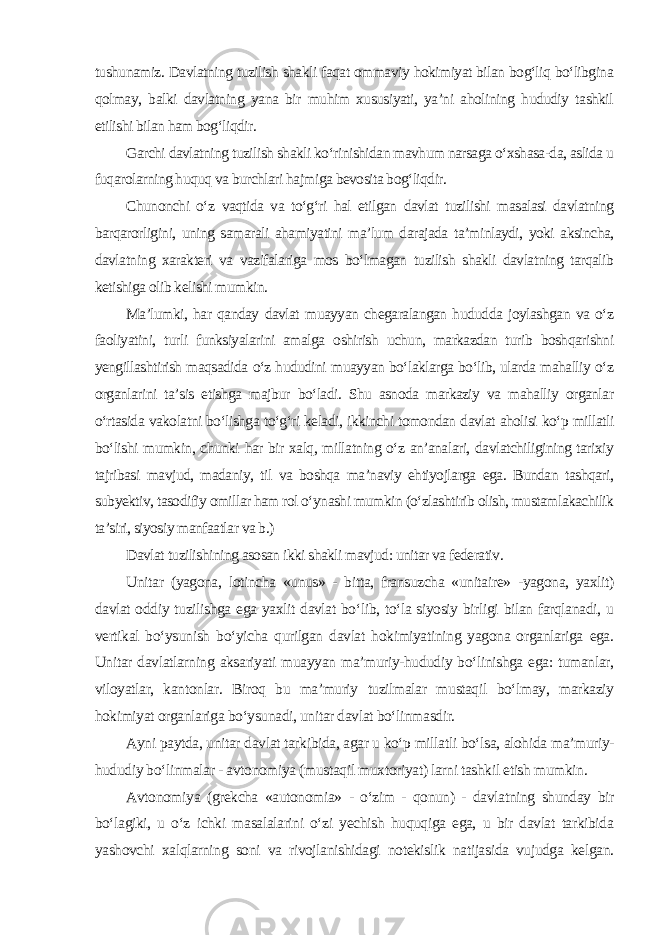 tushunamiz. Davlatning tuzilish shakli faqat ommaviy hokimiyat bilan bog‘liq bo‘libgina qolmay, balki davlatning yana bir muhim xususiyati, ya’ni aholining hududiy tashkil etilishi bilan ham bog‘liqdir. Garchi davlatning tuzilish shakli ko‘rinishidan mavhum narsaga o‘xshasa-da, aslida u fuqarolarning huquq va burchlari hajmiga bevosita bog‘liqdir. Chunonchi o‘z vaqtida va to‘g‘ri hal etilgan davlat tuzilishi masalasi davlatning barqarorligini, uning samarali ahamiyatini ma’lum darajada ta’minlaydi, yoki aksincha, davlatning xarakteri va vazifalariga mos bo‘lmagan tuzilish shakli davlatning tarqalib ketishiga olib kelishi mumkin. Ma’lumki, har qanday davlat muayyan chegaralangan hududda joylashgan va o‘z faoliyatini, turli funksiyalarini amalga oshirish uchun, markazdan turib boshqarishni yengillashtirish maqsadida o‘z hududini muayyan bo‘laklarga bo‘lib, ularda mahalliy o‘z organlarini ta’sis etishga majbur bo‘ladi. Shu asnoda markaziy va mahalliy organlar o‘rtasida vakolatni bo‘lishga to‘g‘ri keladi, ikkinchi tomondan davlat aholisi ko‘p millatli bo‘lishi mumkin, chunki har bir xalq, millatning o‘z an’analari, davlatchiligining tarixiy tajribasi mavjud, madaniy, til va boshqa ma’naviy ehtiyojlarga ega. Bundan tashqari, subyektiv, tasodifiy omillar ham rol o‘ynashi mumkin (o‘zlashtirib olish, mustamlakachilik ta’siri, siyosiy manfaatlar va b.) Davlat tuzilishining asosan ikki shakli mavjud: unitar va federativ . Unitar (yagona, lotincha «unus» - bitta, fransuzcha «unitaire» -yagona, yaxlit) davlat oddiy tuzilishga ega yaxlit davlat bo‘lib, to‘la siyosiy birligi bilan farqlanadi, u vertikal bo‘ysunish bo‘yicha qurilgan davlat hokimiyatining yagona organlariga ega. Unitar davlatlarning aksariyati muayyan ma’muriy-hududiy bo‘linishga ega: tumanlar, viloyatlar, kantonlar. Biroq bu ma’muriy tuzilmalar mustaqil bo‘lmay, markaziy hokimiyat organlariga bo‘ysunadi, unitar davlat bo‘linmasdir. Ayni paytda, unitar davlat tarkibida, agar u ko‘p millatli bo‘lsa, alohida ma’muriy- hududiy bo‘linmalar - avtonomiya (mustaqil muxtoriyat) larni tashkil etish mumkin. Avtonomiya (grekcha «autonomia» - o‘zim - qonun) - davlatning shunday bir bo‘lagiki, u o‘z ichki masalalarini o‘zi yechish huquqiga ega, u bir davlat tarkibida yashovchi xalqlarning soni va rivojlanishidagi notekislik natijasida vujudga kelgan. 