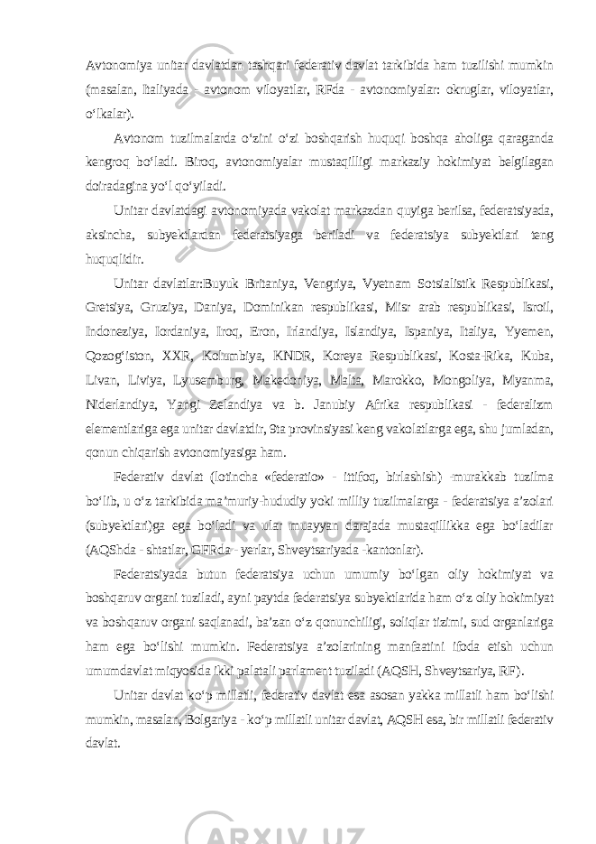 Avtonomiya unitar davlatdan tashqari federativ davlat tarkibida ham tuzilishi mumkin (masalan, Italiyada - avtonom viloyatlar, RFda - avtonomiyalar: okruglar, viloyatlar, o‘lkalar). Avtonom tuzilmalarda o‘zini o‘zi boshqarish huquqi boshqa aholiga qaraganda kengroq bo‘ladi. Biroq, avtonomiyalar mustaqilligi markaziy hokimiyat belgilagan doiradagina yo‘l qo‘yiladi. Unitar davlatdagi avtonomiyada vakolat markazdan quyiga berilsa, federatsiyada, aksincha, subyektlardan federatsiyaga beriladi va federatsiya subyektlari teng huquqlidir. Unitar davlatlar:Buyuk Britaniya, Vengriya, Vyetnam Sotsialistik Respublikasi, Gretsiya, Gruziya, Daniya, Dominikan respublikasi, Misr arab respublikasi, Isroil, Indoneziya, Iordaniya, Iroq, Eron, Irlandiya, Islandiya, Ispaniya, Italiya, Yyemen, Qozog‘iston, XXR, Kolumbiya, KNDR, Koreya Respublikasi, Kosta-Rika, Kuba, Livan, Liviya, Lyusemburg, Makedoniya, Malta, Marokko, Mongoliya, Myanma, Niderlandiya, Yangi Zelandiya va b. Janubiy Afrika respublikasi - federalizm elementlariga ega unitar davlatdir, 9ta provinsiyasi keng vakolatlarga ega, shu jumladan, qonun chiqarish avtonomiyasiga ham. Federativ davlat (lotincha «federatio» - ittifoq, birlashish) -murakkab tuzilma bo‘lib, u o‘z tarkibida ma’muriy-hududiy yoki milliy tuzilmalarga - federatsiya a’zolari (subyektlari)ga ega bo‘ladi va ular muayyan darajada mustaqillikka ega bo‘ladilar (AQShda - shtatlar, GFRda - yerlar, Shveytsariyada -kantonlar). Federatsiyada butun federatsiya uchun umumiy bo‘lgan oliy hokimiyat va boshqaruv organi tuziladi, ayni paytda federatsiya subyektlarida ham o‘z oliy hokimiyat va boshqaruv organi saqlanadi, ba’zan o‘z qonunchiligi, soliqlar tizimi, sud organlariga ham ega bo‘lishi mumkin. Federatsiya a’zolarining manfaatini ifoda etish uchun umumdavlat miqyosida ikki palatali parlament tuziladi (AQSH, Shveytsariya, RF ). Unitar davlat ko‘p millatli, federativ davlat esa asosan yakka millatli ham bo‘lishi mumkin, masalan, Bolgariya - ko‘p millatli unitar davlat, AQSH esa, bir millatli federativ davlat. 