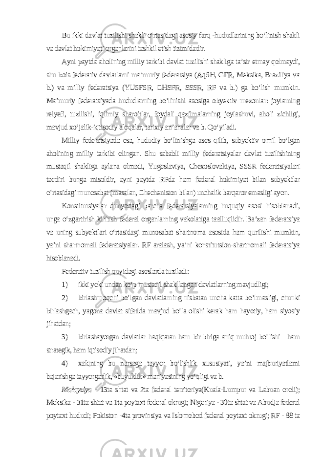 Bu ikki davlat tuzilishi shakli o‘rtasidagi asosiy farq -hududlarining bo‘linish shakli va davlat hokimiyati organlarini tashkil etish tizimidadir. Ayni paytda aholining milliy tarkibi davlat tuzilishi shakliga ta’sir etmay qolmaydi, shu bois federativ davlatlarni ma’muriy federatsiya (AqSH, GFR, Meksika, Braziliya va b.) va milliy federatsiya (YUSFSR, CHSFR, SSSR, RF va b.) ga bo‘lish mumkin. Ma’muriy federatsiyada hududlarning bo‘linishi asosiga obyektiv mezonlar: joylarning relyefi, tuzilishi, iqlimiy sharoitlar, foydali qazilmalarning joylashuvi, aholi zichligi, mavjud xo‘jalik-iqtisodiy aloqalar, tarixiy an’analar va b. Qo‘yiladi. Milliy federatsiyada esa, hududiy bo‘linishga asos qilib, subyektiv omil bo‘lgan aholining milliy tarkibi olingan. Shu sababli milliy federatsiyalar davlat tuzilishining mustaqil shakliga aylana olmadi, Yugoslaviya, Chexoslovakiya, SSSR federatsiyalari taqdiri bunga misoldir, ayni paytda RFda ham federal hokimiyat bilan subyektlar o‘rtasidagi munosabat (masalan, Checheniston bilan) unchalik barqaror emasligi ayon. Konstitutsiyalar dunyodagi barcha federatsiyalarning huquqiy asosi hisoblanadi, unga o‘zgartirish kiritish federal organlarning vakolatiga taalluqlidir. Ba’zan federatsiya va uning subyektlari o‘rtasidagi munosabat shartnoma asosida ham qurilishi mumkin, ya’ni shartnomali federatsiyalar. RF aralash, ya’ni konstitutsion-shartnomali federatsiya hisoblanadi. Federativ tuzilish quyidagi asoslarda tuziladi : 1) ikki yoki undan ko‘p mustaqil shakllangan davlatlarning mavjudligi; 2) birlashmoqchi bo‘lgan davlatlarning nisbatan uncha katta bo‘lmasligi, chunki birlashgach, yagona davlat sifatida mavjud bo‘la olishi kerak ham hayotiy, ham siyosiy jihatdan; 3) birlashayotgan davlatlar haqiqatan ham bir-biriga aniq muhtoj bo‘lishi - ham strategik, ham iqtisodiy jihatdan; 4) xalqning bu narsaga tayyor bo‘lishlik xususiyati, ya’ni majburiyatlarni bajarishga tayyorgarlik, «buyuklik» maniyasining yo‘qligi va b. Malayziya - 13ta shtat va 2ta federal territoriya(Kuala-Lumpur va Labuan oroli); Meksika - 31ta shtat va 1ta poytaxt federal okrugi; Nigeriya - 30ta shtat va Abudja federal poytaxt hududi; Pokiston -4ta provinsiya va Islomobod federal poytaxt okrugi; RF - 88 ta 